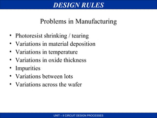 DESIGN RULES
Problems in Manufacturing
•
•
•
•
•
•
•

Photoresist shrinking / tearing
Variations in material deposition
Variations in temperature
Variations in oxide thickness
Impurities
Variations between lots
Variations across the wafer

UNIT – II CIRCUIT DESIGN PROCESSES

 