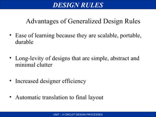DESIGN RULES
Advantages of Generalized Design Rules
• Ease of learning because they are scalable, portable,
durable
• Long-levity of designs that are simple, abstract and
minimal clutter
• Increased designer efficiency
• Automatic translation to final layout
UNIT – II CIRCUIT DESIGN PROCESSES

 