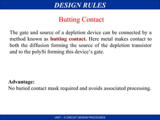 DESIGN RULES
Butting Contact
The gate and source of a depletion device can be connected by a
method known as butting contact. Here metal makes contact to
both the diffusion forming the source of the depletion transistor
and to the polySi forming this device’s gate.

Advantage:
No buried contact mask required and avoids associated processing.

UNIT – II CIRCUIT DESIGN PROCESSES

 