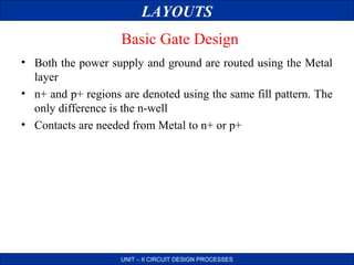 LAYOUTS
Basic Gate Design
• Both the power supply and ground are routed using the Metal
layer
• n+ and p+ regions are denoted using the same fill pattern. The
only difference is the n-well
• Contacts are needed from Metal to n+ or p+

UNIT – II CIRCUIT DESIGN PROCESSES

 