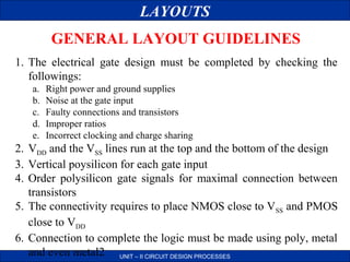 LAYOUTS
GENERAL LAYOUT GUIDELINES
1. The electrical gate design must be completed by checking the
followings:
a.
b.
c.
d.
e.

Right power and ground supplies
Noise at the gate input
Faulty connections and transistors
Improper ratios
Incorrect clocking and charge sharing

2. VDD and the VSS lines run at the top and the bottom of the design
3. Vertical poysilicon for each gate input
4. Order polysilicon gate signals for maximal connection between
transistors
5. The connectivity requires to place NMOS close to VSS and PMOS
close to VDD
6. Connection to complete the logic must be made using poly, metal
and even metal2 UNIT – II CIRCUIT DESIGN PROCESSES

 