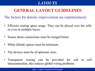 LAYOUTS
GENERAL LAYOUT GUIDELINES
The factors for density improvement are (optimization):
• Efficient routing space usage. They can be placed over the cells
or even in multiple layers.
• Source drain connections must be merged better.
• White (blank) spaces must be minimum.
• The devices must be of optimum sizes.
• Transparent routing can be provided for cell
interconnection, this reduces global wiring problems
UNIT – II CIRCUIT DESIGN PROCESSES

to

cell

 