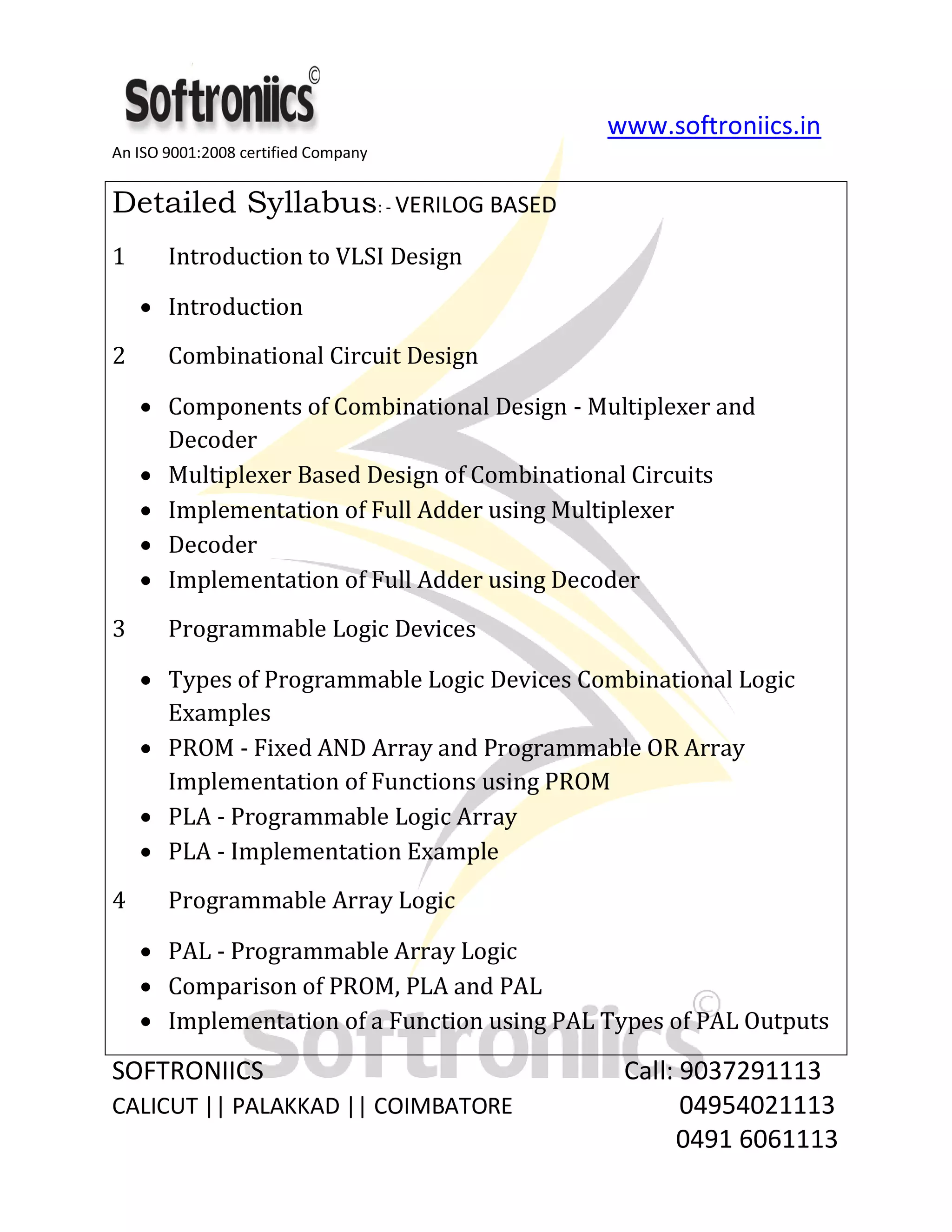 www.softroniics.in
An ISO 9001:2008 certified Company
SOFTRONIICS Call: 9037291113
CALICUT || PALAKKAD || COIMBATORE 04954021113
0491 6061113
Detailed Syllabus: - VERILOG BASED
1 Introduction to VLSI Design
Introduction
2 Combinational Circuit Design
Components of Combinational Design - Multiplexer and
Decoder
Multiplexer Based Design of Combinational Circuits
Implementation of Full Adder using Multiplexer
Decoder
Implementation of Full Adder using Decoder
3 Programmable Logic Devices
Types of Programmable Logic Devices Combinational Logic
Examples
PROM - Fixed AND Array and Programmable OR Array
Implementation of Functions using PROM
PLA - Programmable Logic Array
PLA - Implementation Example
4 Programmable Array Logic
PAL - Programmable Array Logic
Comparison of PROM, PLA and PAL
Implementation of a Function using PAL Types of PAL Outputs
 