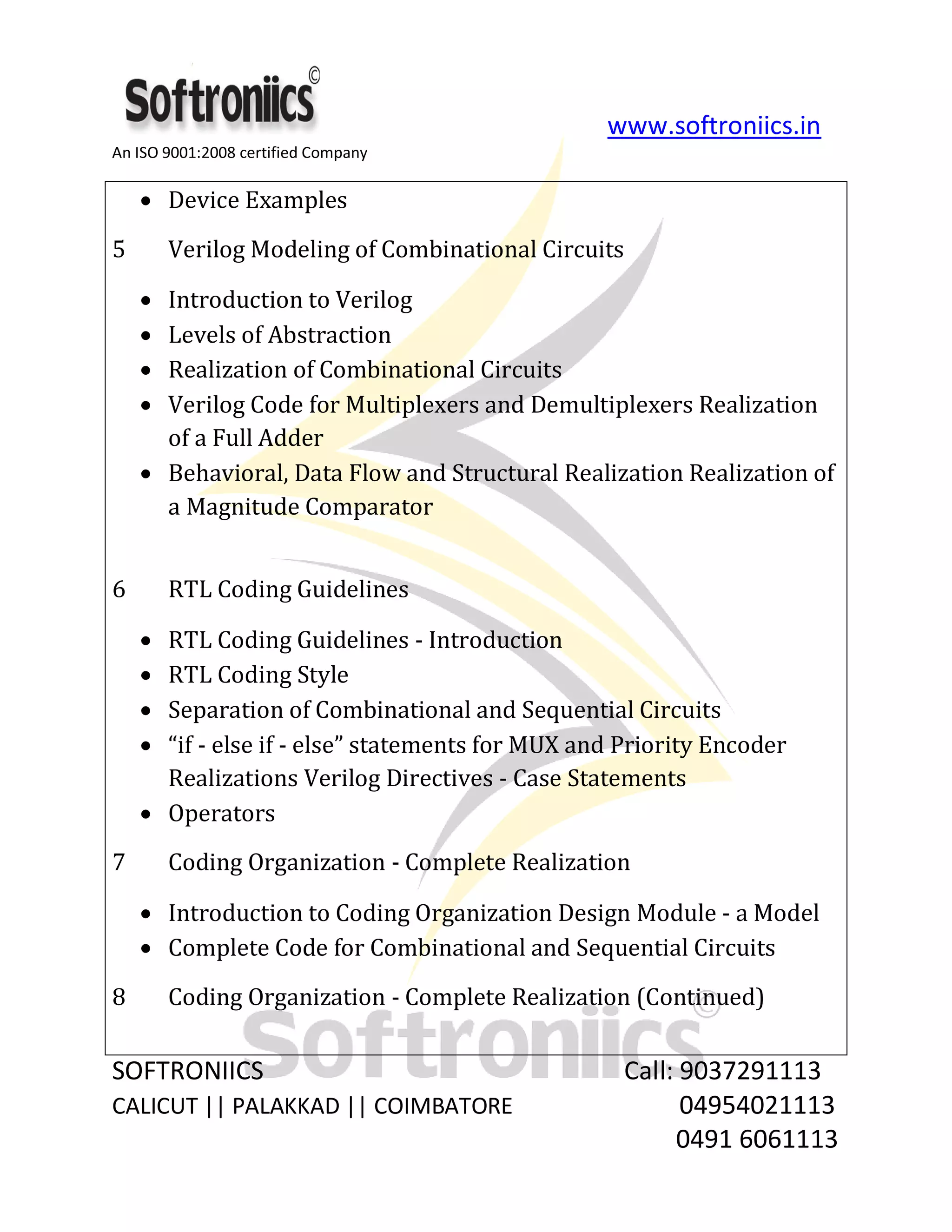 www.softroniics.in
An ISO 9001:2008 certified Company
SOFTRONIICS Call: 9037291113
CALICUT || PALAKKAD || COIMBATORE 04954021113
0491 6061113
Device Examples
5 Verilog Modeling of Combinational Circuits
Introduction to Verilog
Levels of Abstraction
Realization of Combinational Circuits
Verilog Code for Multiplexers and Demultiplexers Realization
of a Full Adder
Behavioral, Data Flow and Structural Realization Realization of
a Magnitude Comparator
6 RTL Coding Guidelines
RTL Coding Guidelines - Introduction
RTL Coding Style
Separation of Combinational and Sequential Circuits
“if - else if - else” statements for MUX and Priority Encoder
Realizations Verilog Directives - Case Statements
Operators
7 Coding Organization - Complete Realization
Introduction to Coding Organization Design Module - a Model
Complete Code for Combinational and Sequential Circuits
8 Coding Organization - Complete Realization (Continued)
 