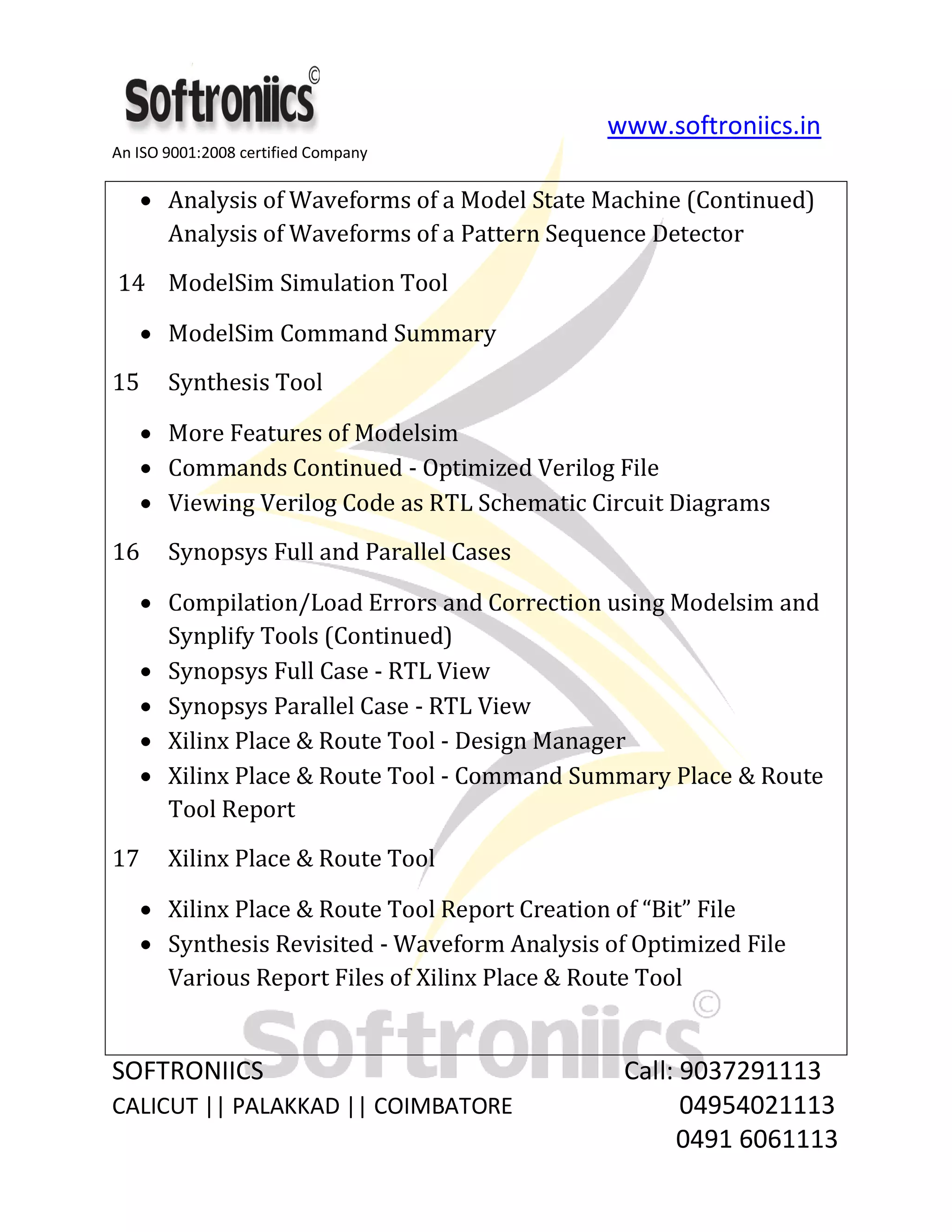 www.softroniics.in
An ISO 9001:2008 certified Company
SOFTRONIICS Call: 9037291113
CALICUT || PALAKKAD || COIMBATORE 04954021113
0491 6061113
Analysis of Waveforms of a Model State Machine (Continued)
Analysis of Waveforms of a Pattern Sequence Detector
14 ModelSim Simulation Tool
ModelSim Command Summary
15 Synthesis Tool
More Features of Modelsim
Commands Continued - Optimized Verilog File
Viewing Verilog Code as RTL Schematic Circuit Diagrams
16 Synopsys Full and Parallel Cases
Compilation/Load Errors and Correction using Modelsim and
Synplify Tools (Continued)
Synopsys Full Case - RTL View
Synopsys Parallel Case - RTL View
Xilinx Place & Route Tool - Design Manager
Xilinx Place & Route Tool - Command Summary Place & Route
Tool Report
17 Xilinx Place & Route Tool
Xilinx Place & Route Tool Report Creation of “Bit” File
Synthesis Revisited - Waveform Analysis of Optimized File
Various Report Files of Xilinx Place & Route Tool
 