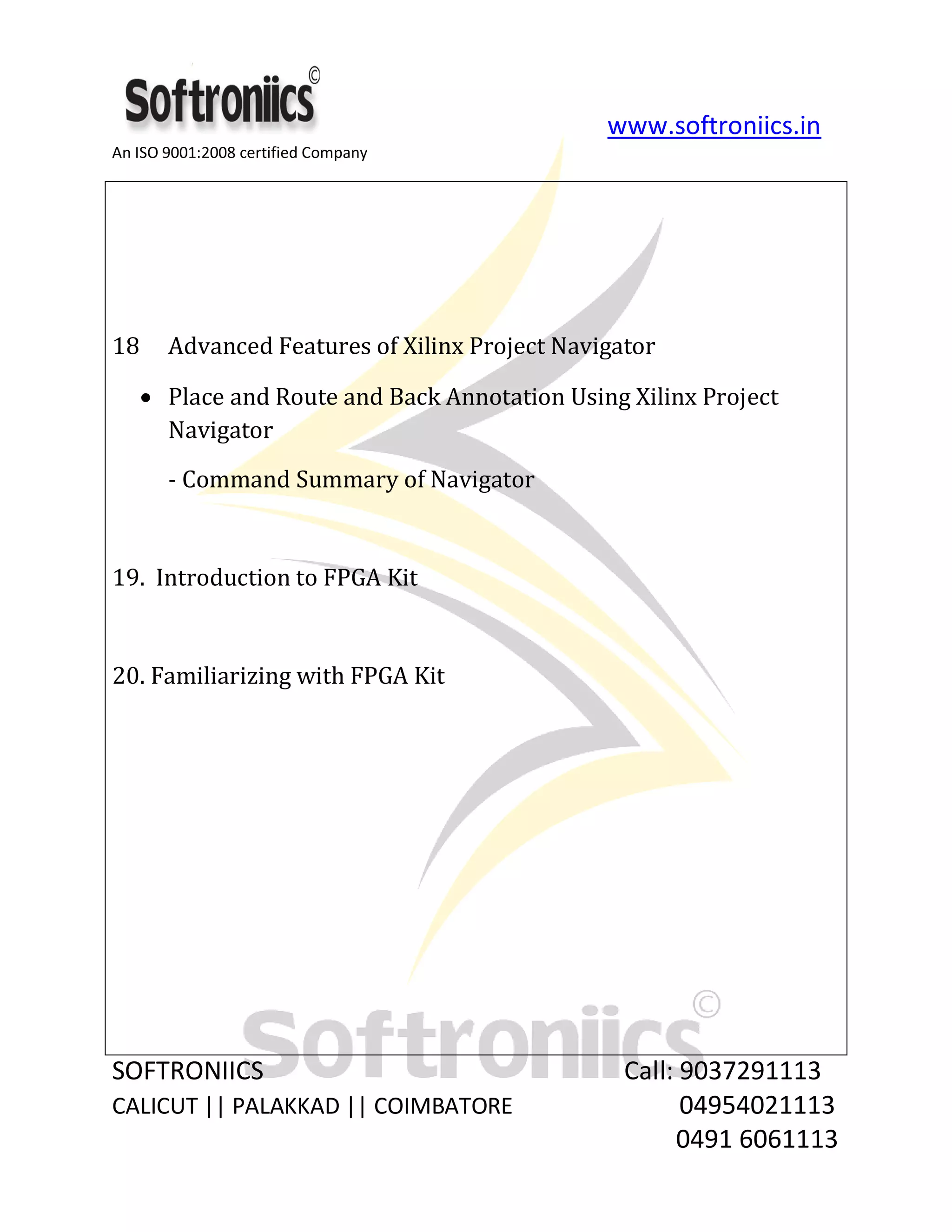 www.softroniics.in
An ISO 9001:2008 certified Company
SOFTRONIICS Call: 9037291113
CALICUT || PALAKKAD || COIMBATORE 04954021113
0491 6061113
18 Advanced Features of Xilinx Project Navigator
Place and Route and Back Annotation Using Xilinx Project
Navigator
- Command Summary of Navigator
19. Introduction to FPGA Kit
20. Familiarizing with FPGA Kit
 
