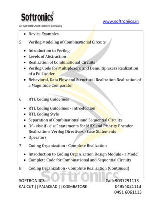 www.softroniics.in
An ISO 9001:2008 certified Company
SOFTRONIICS Call: 9037291113
CALICUT || PALAKKAD || COIMBATORE 04954021113
0491 6061113
Device Examples
5 Verilog Modeling of Combinational Circuits
Introduction to Verilog
Levels of Abstraction
Realization of Combinational Circuits
Verilog Code for Multiplexers and Demultiplexers Realization
of a Full Adder
Behavioral, Data Flow and Structural Realization Realization of
a Magnitude Comparator
6 RTL Coding Guidelines
RTL Coding Guidelines - Introduction
RTL Coding Style
Separation of Combinational and Sequential Circuits
“if - else if - else” statements for MUX and Priority Encoder
Realizations Verilog Directives - Case Statements
Operators
7 Coding Organization - Complete Realization
Introduction to Coding Organization Design Module - a Model
Complete Code for Combinational and Sequential Circuits
8 Coding Organization - Complete Realization (Continued)
 