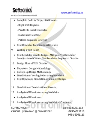 www.softroniics.in
An ISO 9001:2008 certified Company
SOFTRONIICS Call: 9037291113
CALICUT || PALAKKAD || COIMBATORE 04954021113
0491 6061113
Complete Code for Sequential Circuits
- Right Shift Register
- Parallel to Serial Converter
- Model State Machine
- Pattern Sequence Detector
Test Bench for Combinational Circuits
9 Writing a Test Bench
Test bench for simple design - AND gate Test bench for
Combinational Circuits Test bench for Sequential Circuits
10 Design Flow of VLSI Circuits
Top-down Design Methodology
Bottom-up Design Methodology
Simulation of Verilog Codes using Modelsim
Test Bench and Simulation of a Simple Design
11 Simulation of Combinational Circuits
12 Analysis of Waveforms using Modelsim
Analysis of Waveforms
13 Analysis of Waveforms using Modelsim (Continued)
 
