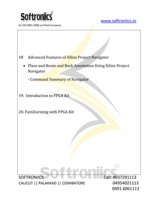 www.softroniics.in
An ISO 9001:2008 certified Company
SOFTRONIICS Call: 9037291113
CALICUT || PALAKKAD || COIMBATORE 04954021113
0491 6061113
18 Advanced Features of Xilinx Project Navigator
Place and Route and Back Annotation Using Xilinx Project
Navigator
- Command Summary of Navigator
19. Introduction to FPGA Kit
20. Familiarizing with FPGA Kit
 