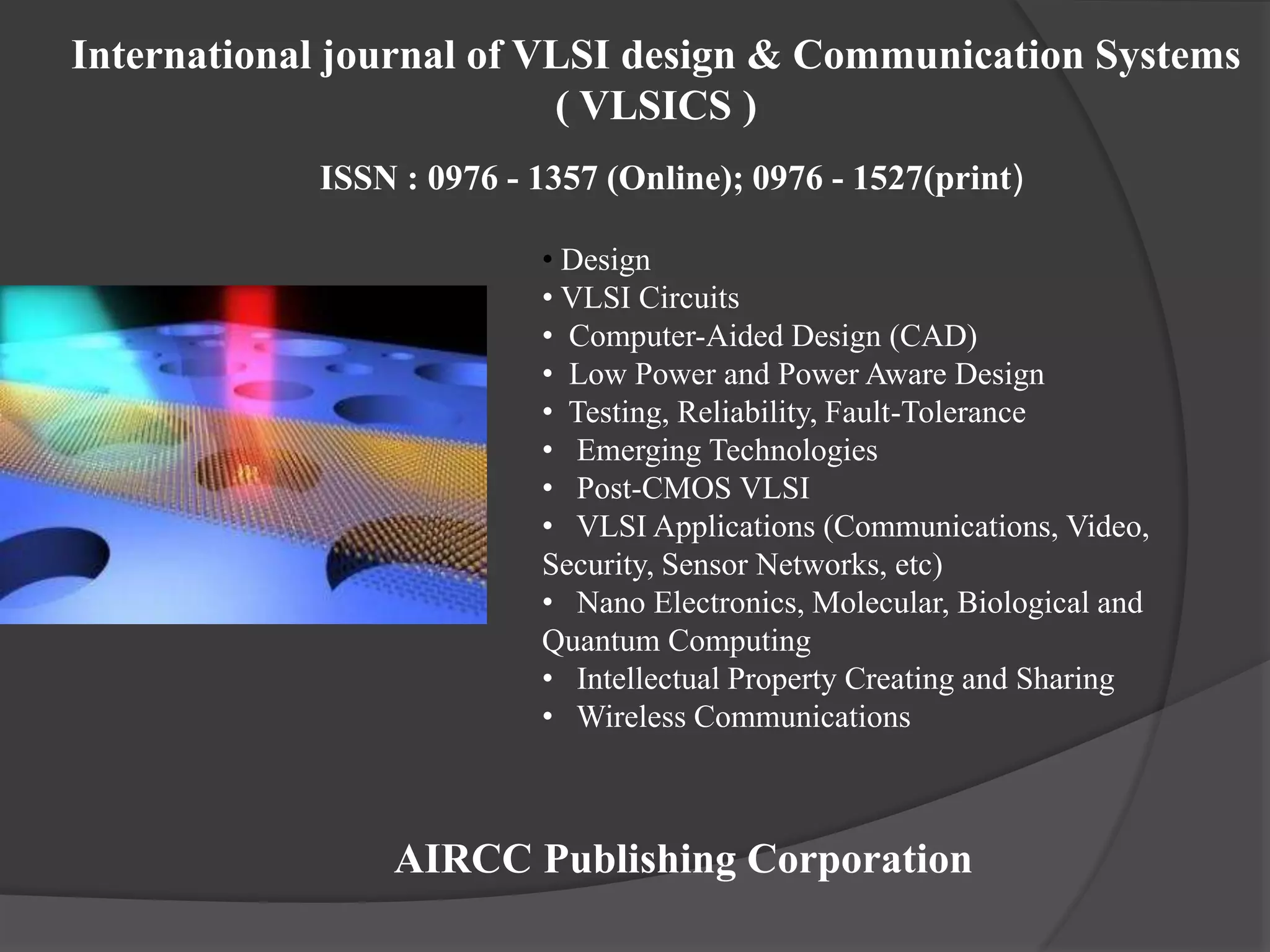 • Design
• VLSI Circuits
• Computer-Aided Design (CAD)
• Low Power and Power Aware Design
• Testing, Reliability, Fault-Tolerance
• Emerging Technologies
• Post-CMOS VLSI
• VLSI Applications (Communications, Video,
Security, Sensor Networks, etc)
• Nano Electronics, Molecular, Biological and
Quantum Computing
• Intellectual Property Creating and Sharing
• Wireless Communications
AIRCC Publishing Corporation
International journal of VLSI design & Communication Systems
( VLSICS )
ISSN : 0976 - 1357 (Online); 0976 - 1527(print)
 
