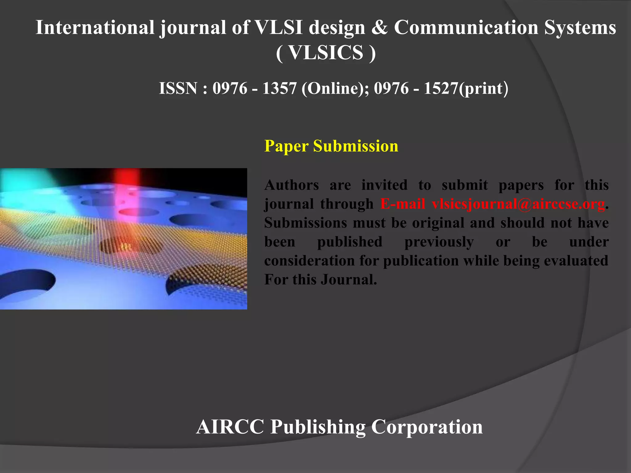Paper Submission
Authors are invited to submit papers for this
journal through E-mail vlsicsjournal@airccse.org.
Submissions must be original and should not have
been published previously or be under
consideration for publication while being evaluated
For this Journal.
AIRCC Publishing Corporation
International journal of VLSI design & Communication Systems
( VLSICS )
ISSN : 0976 - 1357 (Online); 0976 - 1527(print)
 