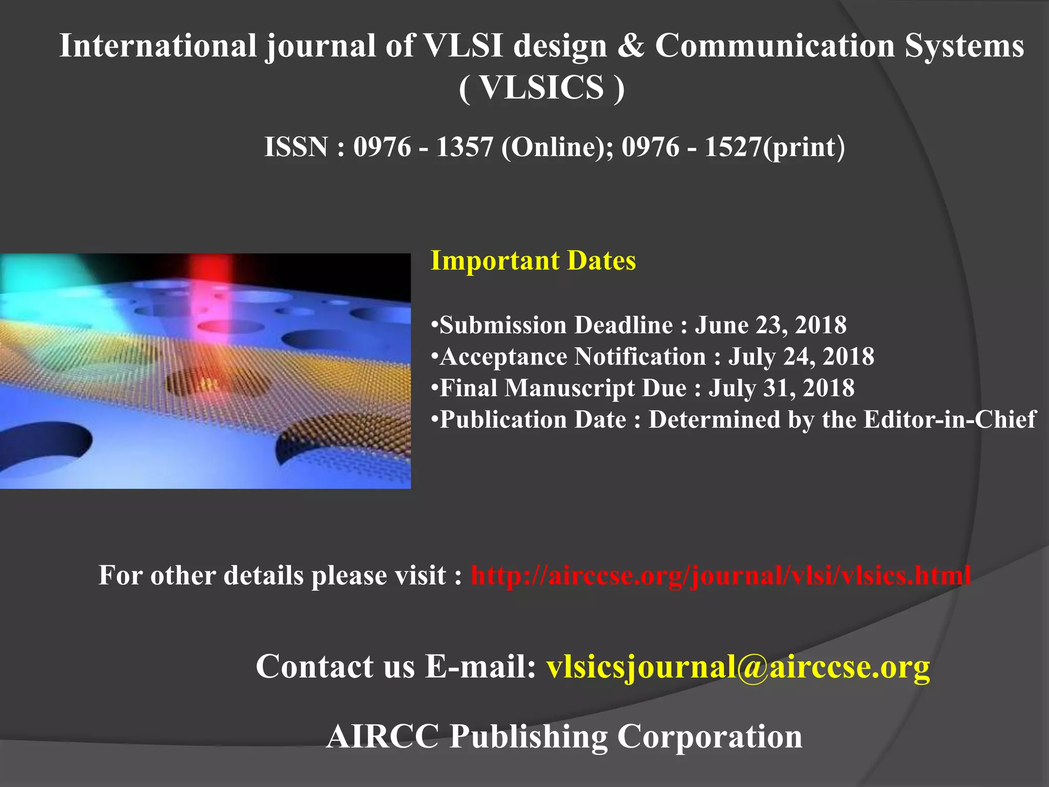 AIRCC Publishing Corporation
International journal of VLSI design & Communication Systems
( VLSICS )
ISSN : 0976 - 1357 (Online); 0976 - 1527(print)
For other details please visit : http://airccse.org/journal/vlsi/vlsics.html
Important Dates
•Submission Deadline : June 23, 2018
•Acceptance Notification : July 24, 2018
•Final Manuscript Due : July 31, 2018
•Publication Date : Determined by the Editor-in-Chief
Contact us E-mail: vlsicsjournal@airccse.org
 