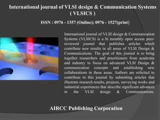International journal of VLSI design & Communication
Systems (VLSICS) is a bi monthly open access peer-
reviewed journal that publishes articles which
contribute new results in all areas of VLSI Design &
Communications. The goal of this journal is to bring
together researchers and practitioners from academia
and industry to focus on advanced VLSI Design &
communication concepts and establishing new
collaborations in these areas. Authors are solicited to
contribute to this journal by submitting articles that
illustrate research results, projects, surveying works and
industrial experiences that describe significant advances
in the VLSI design & Communications.
AIRCC Publishing Corporation
International journal of VLSI design & Communication Systems
( VLSICS )
ISSN : 0976 - 1357 (Online); 0976 - 1527(print)
 