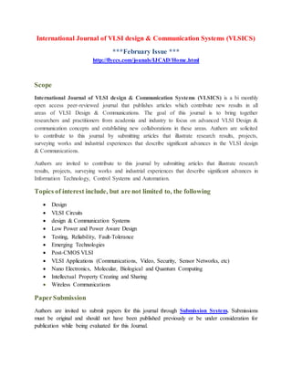 International Journal of VLSI design & Communication Systems (VLSICS)
***February Issue ***
http://flyccs.com/jounals/IJCAD/Home.html
Scope
International Journal of VLSI design & Communication Systems (VLSICS) is a bi monthly
open access peer-reviewed journal that publishes articles which contribute new results in all
areas of VLSI Design & Communications. The goal of this journal is to bring together
researchers and practitioners from academia and industry to focus on advanced VLSI Design &
communication concepts and establishing new collaborations in these areas. Authors are solicited
to contribute to this journal by submitting articles that illustrate research results, projects,
surveying works and industrial experiences that describe significant advances in the VLSI design
& Communications.
Authors are invited to contribute to this journal by submitting articles that illustrate research
results, projects, surveying works and industrial experiences that describe significant advances in
Information Technology, Control Systems and Automation.
Topics of interest include, but are not limited to, the following
 Design
 VLSI Circuits
 design & Communication Systems
 Low Power and Power Aware Design
 Testing, Reliability, Fault-Tolerance
 Emerging Technologies
 Post-CMOS VLSI
 VLSI Applications (Communications, Video, Security, Sensor Networks, etc)
 Nano Electronics, Molecular, Biological and Quantum Computing
 Intellectual Property Creating and Sharing
 Wireless Communications
PaperSubmission
Authors are invited to submit papers for this journal through Submission System. Submissions
must be original and should not have been published previously or be under consideration for
publication while being evaluated for this Journal.
 