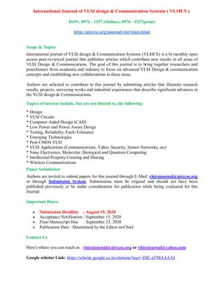 International Journal of VLSI design & Communication Systems ( VLSICS )
ISSN: 0976 - 1357 (Online); 0976 - 1527(print)
http://airccse.org/journal/vlsi/vlsics.html
Scope & Topics
International journal of VLSI design & Communication Systems (VLSICS) is a bi monthly open
access peer-reviewed journal that publishes articles which contribute new results in all areas of
VLSI Design & Communications. The goal of this journal is to bring together researchers and
practitioners from academia and industry to focus on advanced VLSI Design & communication
concepts and establishing new collaborations in these areas.
Authors are solicited to contribute to this journal by submitting articles that illustrate research
results, projects, surveying works and industrial experiences that describe significant advances in
the VLSI design & Communications.
Topics of interest include, but are not limited to, the following:
* Design
* VLSI Circuits
* Computer-Aided Design (CAD)
* Low Power and Power Aware Design
* Testing, Reliability, Fault-Tolerance
* Emerging Technologies
* Post-CMOS VLSI
* VLSI Applications (Communications, Video, Security, Sensor Networks, etc)
* Nano Electronics, Molecular, Biological and Quantum Computing
* Intellectual Property Creating and Sharing
* Wireless Communications
Paper Submission
Authors are invited to submit papers for this journal through E-Mail: vlsicsjournal@airccse.org
or through Submission System. Submissions must be original and should not have been
published previously or be under consideration for publication while being evaluated for this
Journal.
Important Dates:
 Submission Deadline : August 15, 2020
 Acceptance Notification : September 15, 2020
 Final Manuscript Due : September 23, 2020
 Publication Date : Determined by the Editor-in-Chief
Contact Us
Here's where you can reach us : vlsicsjournal@airccse.org or vlsicsjournal@yahoo.com
Google scholar Link: https://scholar.google.co.in/citations?user=ZdE-aVMAAAAJ
 