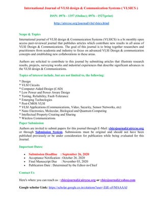 International Journal of VLSI design & Communication Systems ( VLSICS )
ISSN: 0976 - 1357 (Online); 0976 - 1527(print)
http://airccse.org/journal/vlsi/vlsics.html
Scope & Topics
International journal of VLSI design & Communication Systems (VLSICS) is a bi monthly open
access peer-reviewed journal that publishes articles which contribute new results in all areas of
VLSI Design & Communications. The goal of this journal is to bring together researchers and
practitioners from academia and industry to focus on advanced VLSI Design & communication
concepts and establishing new collaborations in these areas.
Authors are solicited to contribute to this journal by submitting articles that illustrate research
results, projects, surveying works and industrial experiences that describe significant advances in
the VLSI design & Communications.
Topics of interest include, but are not limited to, the following:
* Design
* VLSI Circuits
* Computer-Aided Design (CAD)
* Low Power and Power Aware Design
* Testing, Reliability, Fault-Tolerance
* Emerging Technologies
* Post-CMOS VLSI
* VLSI Applications (Communications, Video, Security, Sensor Networks, etc)
* Nano Electronics, Molecular, Biological and Quantum Computing
* Intellectual Property Creating and Sharing
* Wireless Communications
Paper Submission
Authors are invited to submit papers for this journal through E-Mail: vlsicsjournal@airccse.org
or through Submission System. Submissions must be original and should not have been
published previously or be under consideration for publication while being evaluated for this
Journal.
Important Dates:
 Submission Deadline : September 26, 2020
 Acceptance Notification : October 26, 2020
 Final Manuscript Due : November 03, 2020
 Publication Date : Determined by the Editor-in-Chief
Contact Us
Here's where you can reach us : vlsicsjournal@airccse.org or vlsicsjournal@yahoo.com
Google scholar Link: https://scholar.google.co.in/citations?user=ZdE-aVMAAAAJ
 