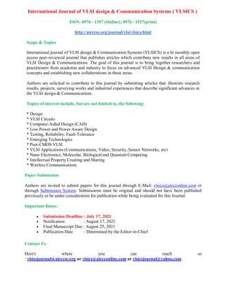 International Journal of VLSI design & Communication Systems ( VLSICS )
ISSN: 0976 - 1357 (Online); 0976 - 1527(print)
http://airccse.org/journal/vlsi/vlsics.html
Scope & Topics
International journal of VLSI design & Communication Systems (VLSICS) is a bi monthly open
access peer-reviewed journal that publishes articles which contribute new results in all areas of
VLSI Design & Communications. The goal of this journal is to bring together researchers and
practitioners from academia and industry to focus on advanced VLSI Design & communication
concepts and establishing new collaborations in these areas.
Authors are solicited to contribute to this journal by submitting articles that illustrate research
results, projects, surveying works and industrial experiences that describe significant advances in
the VLSI design & Communications.
Topics of interest include, but are not limited to, the following:
* Design
* VLSI Circuits
* Computer-Aided Design (CAD)
* Low Power and Power Aware Design
* Testing, Reliability, Fault-Tolerance
* Emerging Technologies
* Post-CMOS VLSI
* VLSI Applications (Communications, Video, Security, Sensor Networks, etc)
* Nano Electronics, Molecular, Biological and Quantum Computing
* Intellectual Property Creating and Sharing
* Wireless Communications
Paper Submission
Authors are invited to submit papers for this journal through E-Mail: vlsics@aircconline.com or
through Submission System. Submissions must be original and should not have been published
previously or be under consideration for publication while being evaluated for this Journal.
Important Dates:
 Submission Deadline : July 17, 2021
 Notification : August 17, 2021
 Final Manuscript Due : August 25, 2021
 Publication Date : Determined by the Editor-in-Chief
Contact Us
Here's where you can reach us
: vlsicsjournal@airccse.org or vlsics@aircconline.com or vlsicsjournal@yahoo.com
 