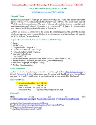 International Journal of VLSI design & Communication Systems (VLSICS)
ISSN: 0976 - 1357 (Online); 0976 - 1527(print)
http://airccse.org/journal/vlsi/vlsics.html
Scope & Topics
International journal of VLSI design & Communication Systems (VLSICS) is a bi monthly open
access peer-reviewed journal that publishes articles which contribute new results in all areas of
VLSI Design & Communications. The goal of this journal is to bring together researchers and
practitioners from academia and industry to focus on advanced VLSI Design & communication
concepts and establishing new collaborations in these areas.
Authors are solicited to contribute to this journal by submitting articles that illustrate research
results, projects, surveying works and industrial experiences that describe significant advances in
the VLSI design & Communications.
Topics of interest include, but are not limited to, the following:
* Design
* VLSI Circuits
* Computer-Aided Design (CAD)
* Low Power and Power Aware Design
* Testing, Reliability, Fault-Tolerance
* Emerging Technologies
* Post-CMOS VLSI
* VLSI Applications (Communications, Video, Security, Sensor Networks, etc)
* Nano Electronics, Molecular, Biological and Quantum Computing
* Intellectual Property Creating and Sharing
* Wireless Communications
Paper Submission
Authors are invited to submit papers for this journal through E-Mail: vlsics@aircconline.com or
through Submission System. Submissions must be original and should not have been published
previously or be under consideration for publication while being evaluated for this Journal.
Important Dates:
 Submission Deadline : May 14, 2022
 Notification : June 14, 2022
 Final Manuscript Due : June 22, 2022
 Publication Date : Determined by the Editor-in-Chief
Contact Us
Here's where you can reach
us: vlsicsjournal@airccse.org or vlsics@aircconline.com or vlsicsjournal@yahoo.com
Academia: https://independent.academia.edu/VJournal
Google scholar: https://scholar.google.co.in/citations?user=ZdE-aVMAAAAJ
FB: https://www.facebook.com/vlsics.journal
Twitter: https://twitter.com/Journal_VLSICS
 