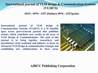 AIRCC Publishing Corporation
International journal of VLSI design & Communication Systems
(VLSICS)
ISSN : 0976 - 1357 (Online); 0976 - 1527(print)
International journal of VLSI design &
Communication Systems (VLSICS) is a bi monthly
open access peer-reviewed journal that publishes
articles which contribute new results in all areas of
VLSI Design & Communications. The goal of this
journal is to bring together researchers and
practitioners from academia and industry to focus on
advanced VLSI Design & communication concepts and
establishing new collaborations in these areas.
 