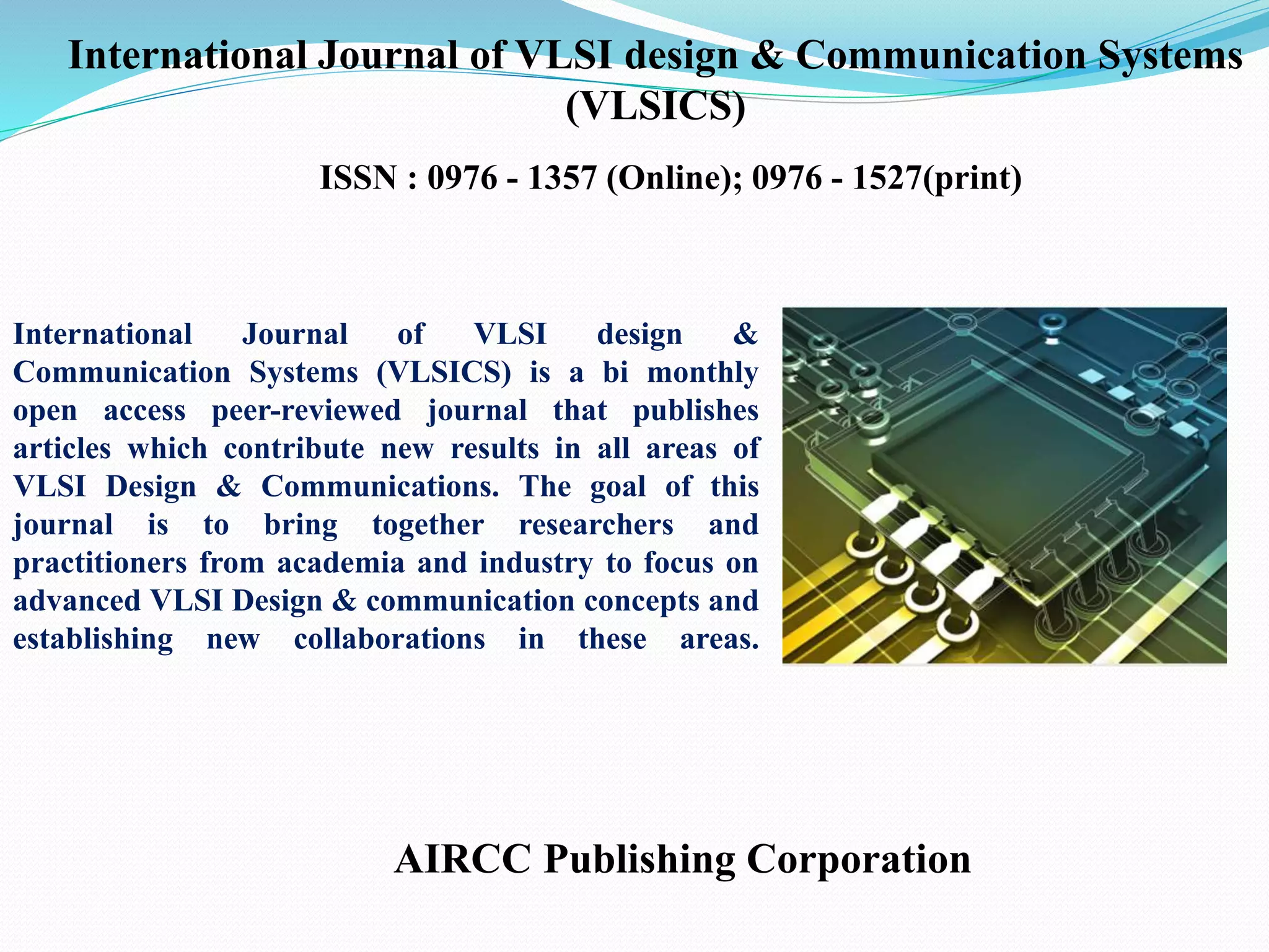 AIRCC Publishing Corporation
International Journal of VLSI design & Communication Systems
(VLSICS)
ISSN : 0976 - 1357 (Online); 0976 - 1527(print)
International Journal of VLSI design &
Communication Systems (VLSICS) is a bi monthly
open access peer-reviewed journal that publishes
articles which contribute new results in all areas of
VLSI Design & Communications. The goal of this
journal is to bring together researchers and
practitioners from academia and industry to focus on
advanced VLSI Design & communication concepts and
establishing new collaborations in these areas.
 