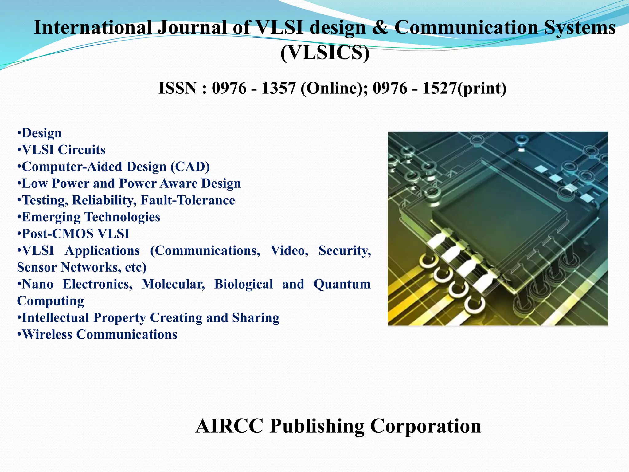 •Design
•VLSI Circuits
•Computer-Aided Design (CAD)
•Low Power and Power Aware Design
•Testing, Reliability, Fault-Tolerance
•Emerging Technologies
•Post-CMOS VLSI
•VLSI Applications (Communications, Video, Security,
Sensor Networks, etc)
•Nano Electronics, Molecular, Biological and Quantum
Computing
•Intellectual Property Creating and Sharing
•Wireless Communications
AIRCC Publishing Corporation
International Journal of VLSI design & Communication Systems
(VLSICS)
ISSN : 0976 - 1357 (Online); 0976 - 1527(print)
 