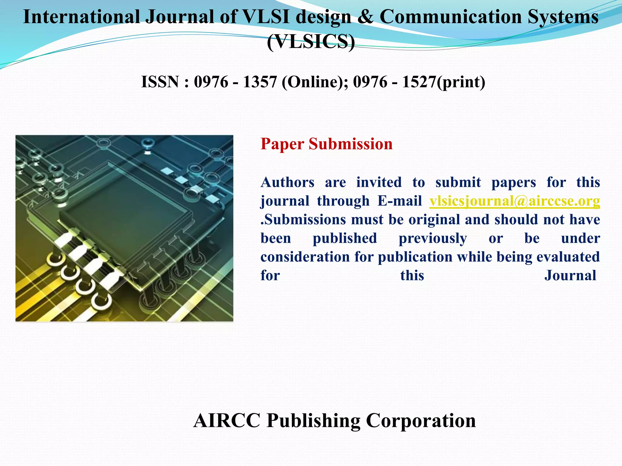 Paper Submission
Authors are invited to submit papers for this
journal through E-mail vlsicsjournal@airccse.org
.Submissions must be original and should not have
been published previously or be under
consideration for publication while being evaluated
for this Journal.
AIRCC Publishing Corporation
International Journal of VLSI design & Communication Systems
(VLSICS)
ISSN : 0976 - 1357 (Online); 0976 - 1527(print)
 