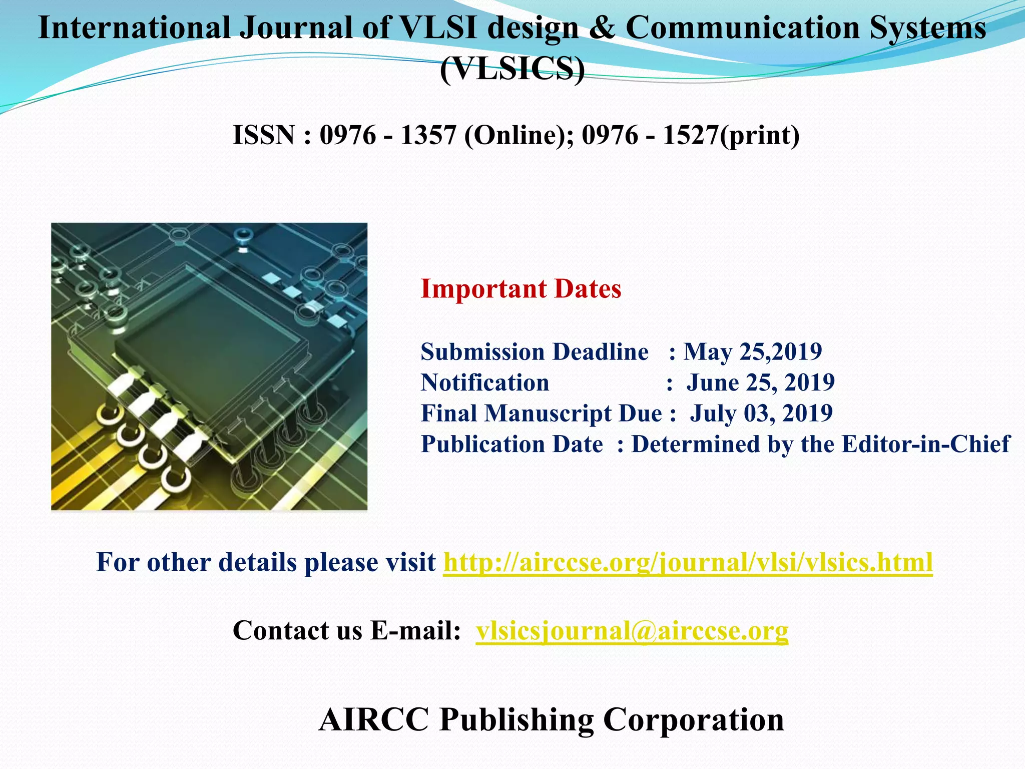 AIRCC Publishing Corporation
For other details please visit http://airccse.org/journal/vlsi/vlsics.html
Important Dates
Submission Deadline : May 25,2019
Notification : June 25, 2019
Final Manuscript Due : July 03, 2019
Publication Date : Determined by the Editor-in-Chief
Contact us E-mail: vlsicsjournal@airccse.org
International Journal of VLSI design & Communication Systems
(VLSICS)
ISSN : 0976 - 1357 (Online); 0976 - 1527(print)
 