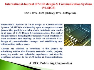AIRCC Publishing Corporation
International Journal of VLSI design & Communication Systems
(VLSICS)
ISSN : 0976 - 1357 (Online); 0976 - 1527(print)
International Journal of VLSI design & Communication
Systems (VLSICS) is a bi monthly open access peer-reviewed
journal that publishes articles which contribute new results
in all areas of VLSI Design & Communications. The goal of
this journal is to bring together researchers and practitioners
from academia and industry to focus on advanced VLSI
Design & communication concepts and establishing new
collaborations in these areas.
Authors are solicited to contribute to this journal by
submitting articles that illustrate research results, projects,
surveying works and industrial experiences that describe
significant advances in the VLSI design & Communications.
 