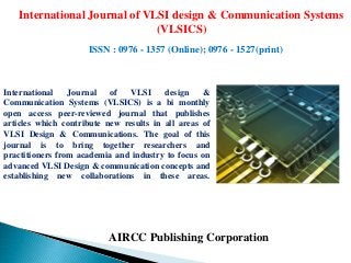 AIRCC Publishing Corporation
International Journal of VLSI design & Communication Systems
(VLSICS)
ISSN : 0976 - 1357 (Online); 0976 - 1527(print)
International Journal of VLSI design &
Communication Systems (VLSICS) is a bi monthly
open access peer-reviewed journal that publishes
articles which contribute new results in all areas of
VLSI Design & Communications. The goal of this
journal is to bring together researchers and
practitioners from academia and industry to focus on
advanced VLSI Design & communication concepts and
establishing new collaborations in these areas.
 