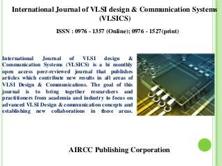 AIRCC Publishing Corporation
International Journal of VLSI design & Communication Systems
(VLSICS)
ISSN : 0976 - 1357 (Online); 0976 - 1527(print)
International Journal of VLSI design &
Communication Systems (VLSICS) is a bi monthly
open access peer-reviewed journal that publishes
articles which contribute new results in all areas of
VLSI Design & Communications. The goal of this
journal is to bring together researchers and
practitioners from academia and industry to focus on
advanced VLSI Design & communication concepts and
establishing new collaborations in these areas.
 