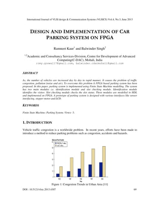 International Journal of VLSI design & Communication Systems (VLSICS) Vol.4, No.3, June 2013
DOI : 10.5121/vlsic.2013.4307 69
DESIGN AND IMPLEMENTATION OF CAR
PARKING SYSTEM ON FPGA
Ramneet Kaur1
and Balwinder Singh2
1,2
Academic and Consultancy Services-Division, Centre for Development of Advanced
Computing(C-DAC), Mohali, India
romy.grewal17@gmail.com, balwinder.cdacmohali@gmail.com
ABSTRACT
As, the number of vehicles are increased day by day in rapid manner. It causes the problem of traffic
congestion, pollution (noise and air). To overcome this problem A FPGA based parking system has been
proposed. In this paper, parking system is implemented using Finite State Machine modelling. The system
has two main modules i.e. identification module and slot checking module. Identification module
identifies the visitor. Slot checking module checks the slot status. These modules are modelled in HDL
and implemented on FPGA. A prototype of parking system is designed with various interfaces like sensor
interfacing, stepper motor and LCD.
KEYWORDS
Finite State Machine; Parking System; Virtex- 5;
1. INTRODUCTION
Vehicle traffic congestion is a worldwide problem. In recent years, efforts have been made to
introduce a method to reduce parking problems such as congestion, accidents and hazards.
Figure 1: Congestion Trends in Urban Area [11]
 