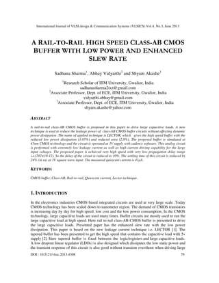International Journal of VLSI design & Communication Systems (VLSICS) Vol.4, No.3, June 2013
DOI : 10.5121/vlsic.2013.4308 79
A RAIL-TO-RAIL HIGH SPEED CLASS-AB CMOS
BUFFER WITH LOW POWER AND ENHANCED
SLEW RATE
Sadhana Sharma1
, Abhay Vidyarthi2
and Shyam Akashe3
1
Research Scholar of ITM University, Gwalior, India
sadhanasharma2oct@gmail.com
2
Associate Professor, Dept. of ECE, ITM University, Gwalior, India
vidyarthi.abhay@gmail.com
3
Associate Professor, Dept. of ECE, ITM University, Gwalior, India
shyam.akashe@yahoo.com
ABSTRACT
A rail-to-rail class-AB CMOS buffer is proposed in this paper to drive large capacitive loads. A new
technique is used to reduce the leakage power of class-AB CMOS buffer circuits without affecting dynamic
power dissipation .The name of applied technique is LECTOR, which gives the high speed buffer with the
reduced low power dissipation (1.05%) and reduced area (2.8%). The proposed buffer is simulated at
45nm CMOS technology and the circuit is operated at 3V supply with cadence software. This analog circuit
is performed with extremely low leakage current as well as high current driving capability for the large
input voltages. The proposed paper is achieved very high speed with very low propagation delay range
i.e.(292×10-12). So the delay of the circuit is reduced to 10%. The settling time of this circuit is reduced by
24% (in ns) at 3V square wave input. The measured quiescent current is 41µA.
KEYWORDS
CMOS buffer, Class-AB, Rail-to-rail, Quiescent current, Lector technique.
1. INTRODUCTION
In the electronics industries CMOS based integrated circuits are used at very large scale .Today
CMOS technology has been scaled down to nanometer region. The demand of CMOS transistors
is increasing day by day for high speed, low cost and the low power consumption. In the CMOS
technology, large capacitive loads are used many times. Buffer circuits are mostly used to run the
large capacitive load at high speed. Here rail to rail class-AB CMOS buffer is presented to drive
the large capacitive loads. Presented paper has the enhanced slew rate with the low power
dissipation. This paper is based on the new leakage current technique i.e. LECTOR [1]. The
tapered buffer has been presented to get the high speed that contains the capacitive load with 5v
supply [2]. Here tapered buffer is fixed between the logic/registers and large capacitive loads.
A low dropout linear regulator (LDOs) is also designed which dissipates the low static power and
the transient response of this circuit is also good without transient overshoot when driving large
 