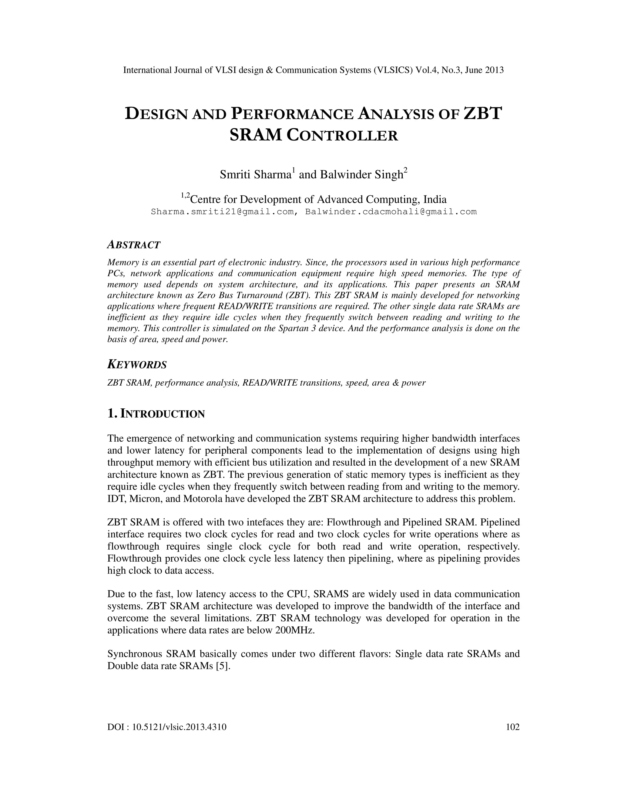 International Journal of VLSI design & Communication Systems (VLSICS) Vol.4, No.3, June 2013
DOI : 10.5121/vlsic.2013.4310 102
DESIGN AND PERFORMANCE ANALYSIS OF ZBT
SRAM CONTROLLER
Smriti Sharma1
and Balwinder Singh2
1,2
Centre for Development of Advanced Computing, India
Sharma.smriti21@gmail.com, Balwinder.cdacmohali@gmail.com
ABSTRACT
Memory is an essential part of electronic industry. Since, the processors used in various high performance
PCs, network applications and communication equipment require high speed memories. The type of
memory used depends on system architecture, and its applications. This paper presents an SRAM
architecture known as Zero Bus Turnaround (ZBT). This ZBT SRAM is mainly developed for networking
applications where frequent READ/WRITE transitions are required. The other single data rate SRAMs are
inefficient as they require idle cycles when they frequently switch between reading and writing to the
memory. This controller is simulated on the Spartan 3 device. And the performance analysis is done on the
basis of area, speed and power.
KEYWORDS
ZBT SRAM, performance analysis, READ/WRITE transitions, speed, area & power
1. INTRODUCTION
The emergence of networking and communication systems requiring higher bandwidth interfaces
and lower latency for peripheral components lead to the implementation of designs using high
throughput memory with efficient bus utilization and resulted in the development of a new SRAM
architecture known as ZBT. The previous generation of static memory types is inefficient as they
require idle cycles when they frequently switch between reading from and writing to the memory.
IDT, Micron, and Motorola have developed the ZBT SRAM architecture to address this problem.
ZBT SRAM is offered with two intefaces they are: Flowthrough and Pipelined SRAM. Pipelined
interface requires two clock cycles for read and two clock cycles for write operations where as
flowthrough requires single clock cycle for both read and write operation, respectively.
Flowthrough provides one clock cycle less latency then pipelining, where as pipelining provides
high clock to data access.
Due to the fast, low latency access to the CPU, SRAMS are widely used in data communication
systems. ZBT SRAM architecture was developed to improve the bandwidth of the interface and
overcome the several limitations. ZBT SRAM technology was developed for operation in the
applications where data rates are below 200MHz.
Synchronous SRAM basically comes under two different flavors: Single data rate SRAMs and
Double data rate SRAMs [5].
 