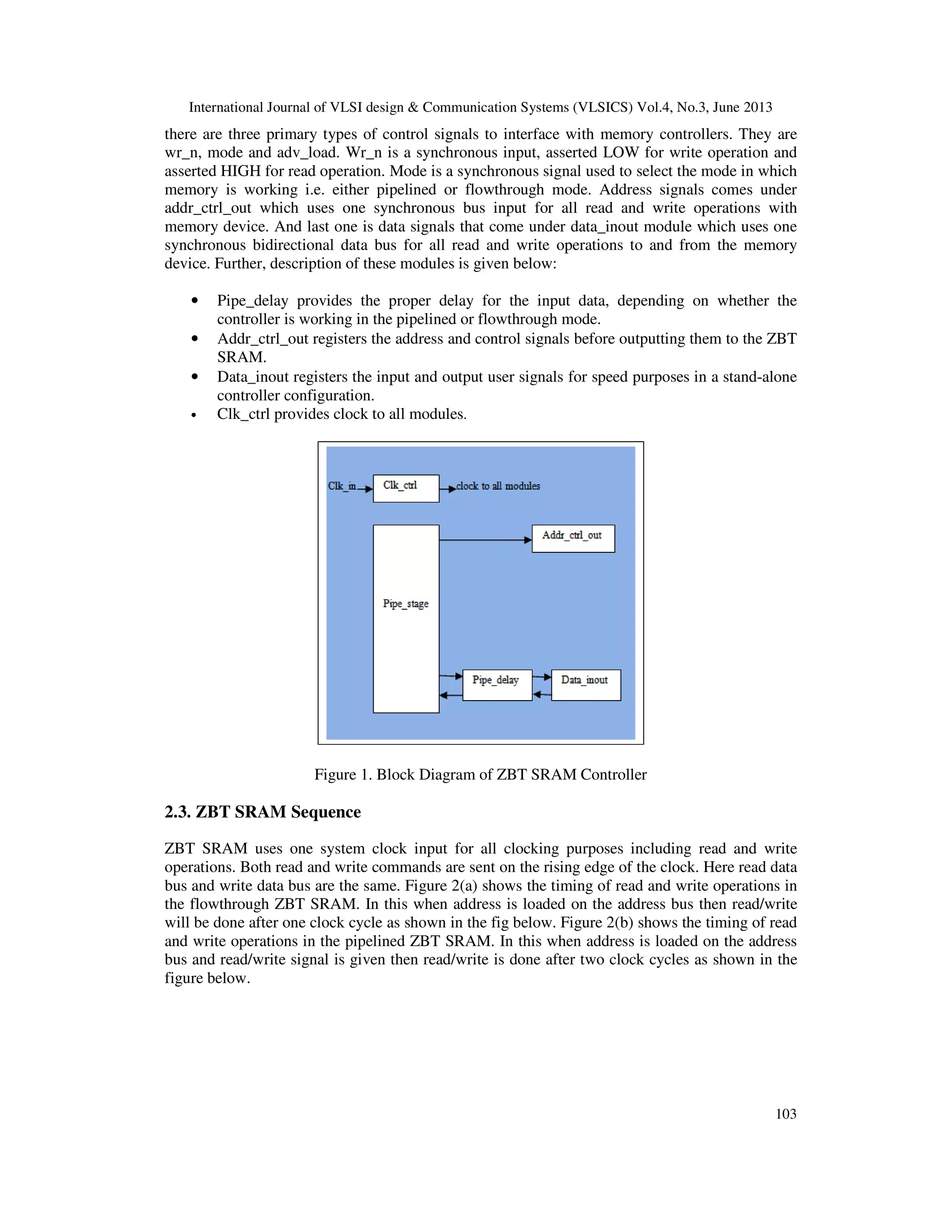 International Journal of VLSI design & Communication Systems (VLSICS) Vol.4, No.3, June 2013
103
there are three primary types of control signals to interface with memory controllers. They are
wr_n, mode and adv_load. Wr_n is a synchronous input, asserted LOW for write operation and
asserted HIGH for read operation. Mode is a synchronous signal used to select the mode in which
memory is working i.e. either pipelined or flowthrough mode. Address signals comes under
addr_ctrl_out which uses one synchronous bus input for all read and write operations with
memory device. And last one is data signals that come under data_inout module which uses one
synchronous bidirectional data bus for all read and write operations to and from the memory
device. Further, description of these modules is given below:
• Pipe_delay provides the proper delay for the input data, depending on whether the
controller is working in the pipelined or flowthrough mode.
• Addr_ctrl_out registers the address and control signals before outputting them to the ZBT
SRAM.
• Data_inout registers the input and output user signals for speed purposes in a stand-alone
controller configuration.
• Clk_ctrl provides clock to all modules.
Figure 1. Block Diagram of ZBT SRAM Controller
2.3. ZBT SRAM Sequence
ZBT SRAM uses one system clock input for all clocking purposes including read and write
operations. Both read and write commands are sent on the rising edge of the clock. Here read data
bus and write data bus are the same. Figure 2(a) shows the timing of read and write operations in
the flowthrough ZBT SRAM. In this when address is loaded on the address bus then read/write
will be done after one clock cycle as shown in the fig below. Figure 2(b) shows the timing of read
and write operations in the pipelined ZBT SRAM. In this when address is loaded on the address
bus and read/write signal is given then read/write is done after two clock cycles as shown in the
figure below.
 