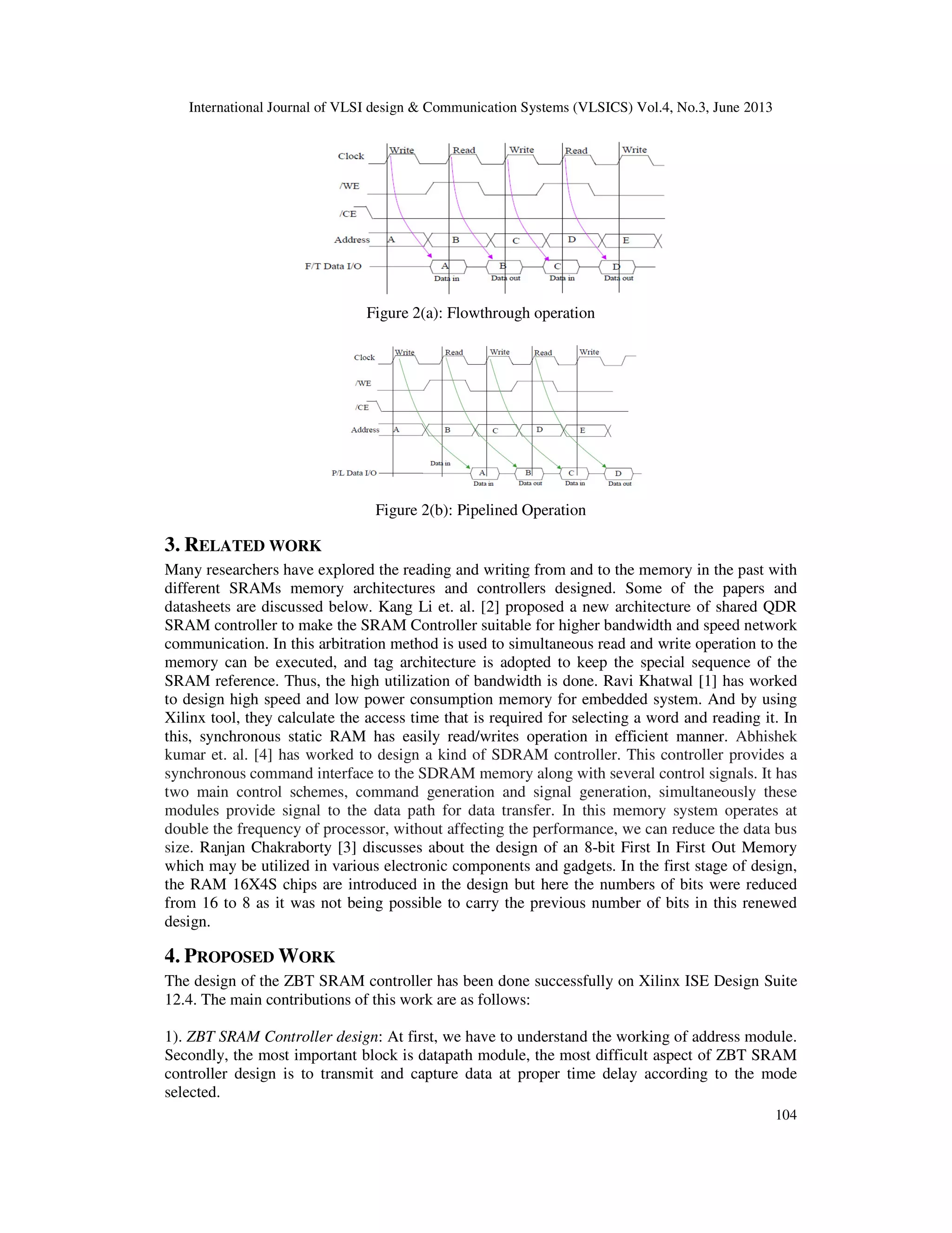 International Journal of VLSI design & Communication Systems (VLSICS) Vol.4, No.3, June 2013
104
Figure 2(a): Flowthrough operation
Figure 2(b): Pipelined Operation
3. RELATED WORK
Many researchers have explored the reading and writing from and to the memory in the past with
different SRAMs memory architectures and controllers designed. Some of the papers and
datasheets are discussed below. Kang Li et. al. [2] proposed a new architecture of shared QDR
SRAM controller to make the SRAM Controller suitable for higher bandwidth and speed network
communication. In this arbitration method is used to simultaneous read and write operation to the
memory can be executed, and tag architecture is adopted to keep the special sequence of the
SRAM reference. Thus, the high utilization of bandwidth is done. Ravi Khatwal [1] has worked
to design high speed and low power consumption memory for embedded system. And by using
Xilinx tool, they calculate the access time that is required for selecting a word and reading it. In
this, synchronous static RAM has easily read/writes operation in efficient manner. Abhishek
kumar et. al. [4] has worked to design a kind of SDRAM controller. This controller provides a
synchronous command interface to the SDRAM memory along with several control signals. It has
two main control schemes, command generation and signal generation, simultaneously these
modules provide signal to the data path for data transfer. In this memory system operates at
double the frequency of processor, without affecting the performance, we can reduce the data bus
size. Ranjan Chakraborty [3] discusses about the design of an 8-bit First In First Out Memory
which may be utilized in various electronic components and gadgets. In the first stage of design,
the RAM 16X4S chips are introduced in the design but here the numbers of bits were reduced
from 16 to 8 as it was not being possible to carry the previous number of bits in this renewed
design.
4. PROPOSED WORK
The design of the ZBT SRAM controller has been done successfully on Xilinx ISE Design Suite
12.4. The main contributions of this work are as follows:
1). ZBT SRAM Controller design: At first, we have to understand the working of address module.
Secondly, the most important block is datapath module, the most difficult aspect of ZBT SRAM
controller design is to transmit and capture data at proper time delay according to the mode
selected.
 