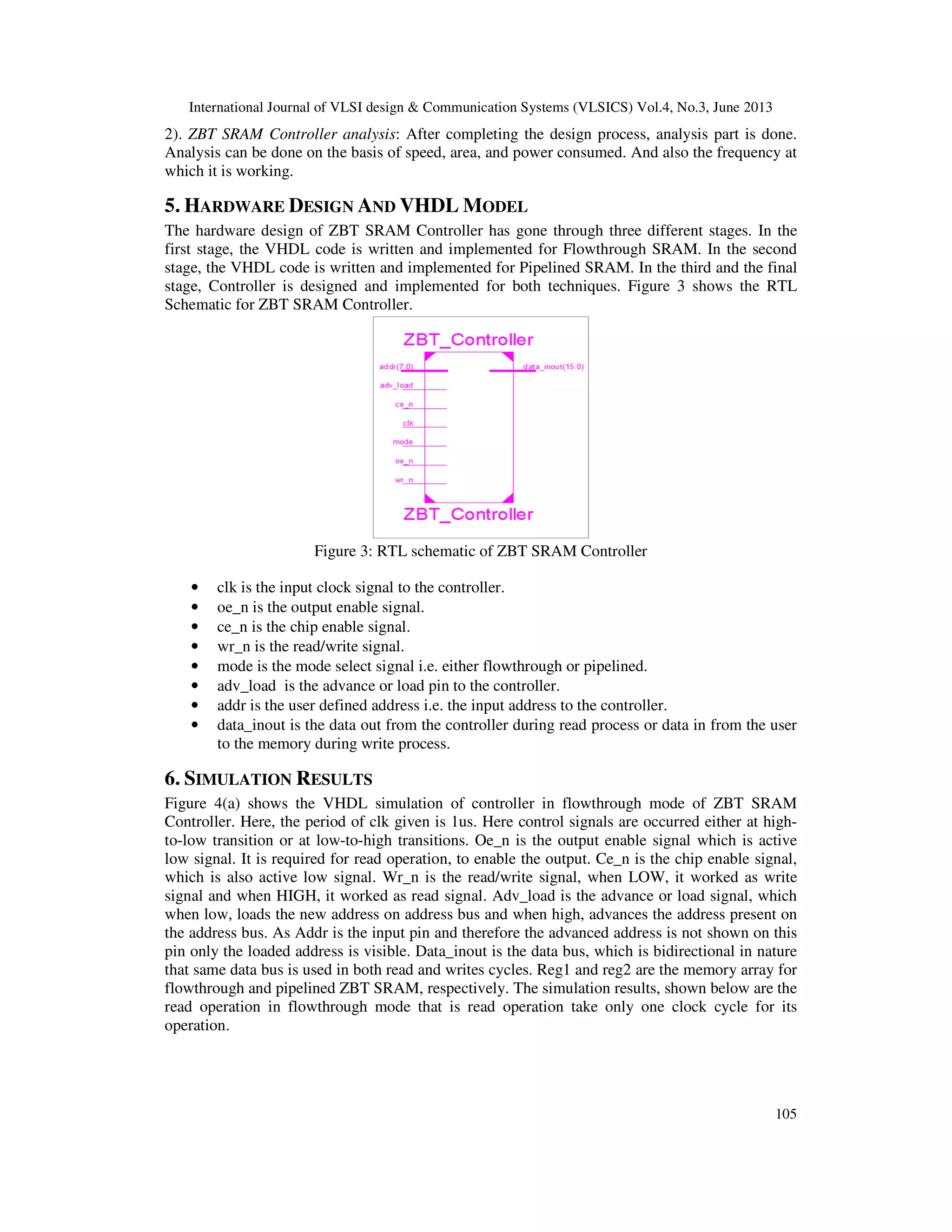 International Journal of VLSI design & Communication Systems (VLSICS) Vol.4, No.3, June 2013
105
2). ZBT SRAM Controller analysis: After completing the design process, analysis part is done.
Analysis can be done on the basis of speed, area, and power consumed. And also the frequency at
which it is working.
5. HARDWARE DESIGN AND VHDL MODEL
The hardware design of ZBT SRAM Controller has gone through three different stages. In the
first stage, the VHDL code is written and implemented for Flowthrough SRAM. In the second
stage, the VHDL code is written and implemented for Pipelined SRAM. In the third and the final
stage, Controller is designed and implemented for both techniques. Figure 3 shows the RTL
Schematic for ZBT SRAM Controller.
Figure 3: RTL schematic of ZBT SRAM Controller
• clk is the input clock signal to the controller.
• oe_n is the output enable signal.
• ce_n is the chip enable signal.
• wr_n is the read/write signal.
• mode is the mode select signal i.e. either flowthrough or pipelined.
• adv_load is the advance or load pin to the controller.
• addr is the user defined address i.e. the input address to the controller.
• data_inout is the data out from the controller during read process or data in from the user
to the memory during write process.
6. SIMULATION RESULTS
Figure 4(a) shows the VHDL simulation of controller in flowthrough mode of ZBT SRAM
Controller. Here, the period of clk given is 1us. Here control signals are occurred either at high-
to-low transition or at low-to-high transitions. Oe_n is the output enable signal which is active
low signal. It is required for read operation, to enable the output. Ce_n is the chip enable signal,
which is also active low signal. Wr_n is the read/write signal, when LOW, it worked as write
signal and when HIGH, it worked as read signal. Adv_load is the advance or load signal, which
when low, loads the new address on address bus and when high, advances the address present on
the address bus. As Addr is the input pin and therefore the advanced address is not shown on this
pin only the loaded address is visible. Data_inout is the data bus, which is bidirectional in nature
that same data bus is used in both read and writes cycles. Reg1 and reg2 are the memory array for
flowthrough and pipelined ZBT SRAM, respectively. The simulation results, shown below are the
read operation in flowthrough mode that is read operation take only one clock cycle for its
operation.
 