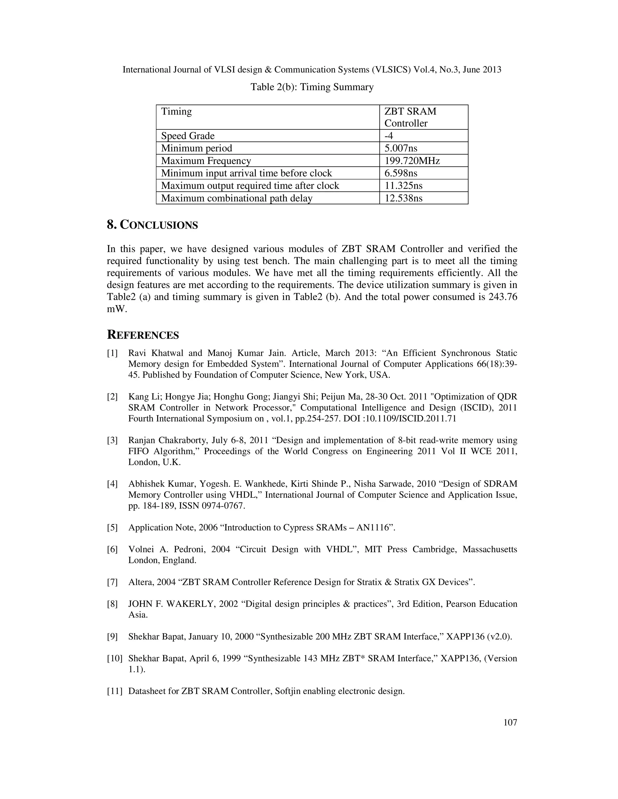 International Journal of VLSI design & Communication Systems (VLSICS) Vol.4, No.3, June 2013
107
Table 2(b): Timing Summary
Timing ZBT SRAM
Controller
Speed Grade -4
Minimum period 5.007ns
Maximum Frequency 199.720MHz
Minimum input arrival time before clock 6.598ns
Maximum output required time after clock 11.325ns
Maximum combinational path delay 12.538ns
8. CONCLUSIONS
In this paper, we have designed various modules of ZBT SRAM Controller and verified the
required functionality by using test bench. The main challenging part is to meet all the timing
requirements of various modules. We have met all the timing requirements efficiently. All the
design features are met according to the requirements. The device utilization summary is given in
Table2 (a) and timing summary is given in Table2 (b). And the total power consumed is 243.76
mW.
REFERENCES
[1] Ravi Khatwal and Manoj Kumar Jain. Article, March 2013: “An Efficient Synchronous Static
Memory design for Embedded System”. International Journal of Computer Applications 66(18):39-
45. Published by Foundation of Computer Science, New York, USA.
[2] Kang Li; Hongye Jia; Honghu Gong; Jiangyi Shi; Peijun Ma, 28-30 Oct. 2011 "Optimization of QDR
SRAM Controller in Network Processor," Computational Intelligence and Design (ISCID), 2011
Fourth International Symposium on , vol.1, pp.254-257. DOI :10.1109/ISCID.2011.71
[3] Ranjan Chakraborty, July 6-8, 2011 “Design and implementation of 8-bit read-write memory using
FIFO Algorithm,” Proceedings of the World Congress on Engineering 2011 Vol II WCE 2011,
London, U.K.
[4] Abhishek Kumar, Yogesh. E. Wankhede, Kirti Shinde P., Nisha Sarwade, 2010 “Design of SDRAM
Memory Controller using VHDL,” International Journal of Computer Science and Application Issue,
pp. 184-189, ISSN 0974-0767.
[5] Application Note, 2006 “Introduction to Cypress SRAMs – AN1116”.
[6] Volnei A. Pedroni, 2004 “Circuit Design with VHDL”, MIT Press Cambridge, Massachusetts
London, England.
[7] Altera, 2004 “ZBT SRAM Controller Reference Design for Stratix & Stratix GX Devices”.
[8] JOHN F. WAKERLY, 2002 “Digital design principles & practices”, 3rd Edition, Pearson Education
Asia.
[9] Shekhar Bapat, January 10, 2000 “Synthesizable 200 MHz ZBT SRAM Interface,” XAPP136 (v2.0).
[10] Shekhar Bapat, April 6, 1999 “Synthesizable 143 MHz ZBT* SRAM Interface,” XAPP136, (Version
1.1).
[11] Datasheet for ZBT SRAM Controller, Softjin enabling electronic design.
 