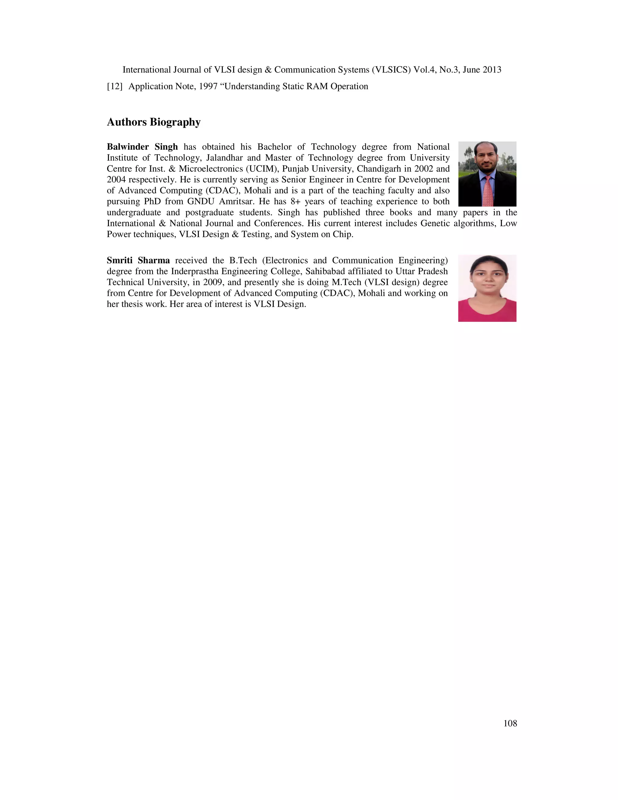 International Journal of VLSI design & Communication Systems (VLSICS) Vol.4, No.3, June 2013
108
[12] Application Note, 1997 “Understanding Static RAM Operation
Authors Biography
Balwinder Singh has obtained his Bachelor of Technology degree from National
Institute of Technology, Jalandhar and Master of Technology degree from University
Centre for Inst. & Microelectronics (UCIM), Punjab University, Chandigarh in 2002 and
2004 respectively. He is currently serving as Senior Engineer in Centre for Development
of Advanced Computing (CDAC), Mohali and is a part of the teaching faculty and also
pursuing PhD from GNDU Amritsar. He has 8+ years of teaching experience to both
undergraduate and postgraduate students. Singh has published three books and many papers in the
International & National Journal and Conferences. His current interest includes Genetic algorithms, Low
Power techniques, VLSI Design & Testing, and System on Chip.
Smriti Sharma received the B.Tech (Electronics and Communication Engineering)
degree from the Inderprastha Engineering College, Sahibabad affiliated to Uttar Pradesh
Technical University, in 2009, and presently she is doing M.Tech (VLSI design) degree
from Centre for Development of Advanced Computing (CDAC), Mohali and working on
her thesis work. Her area of interest is VLSI Design.
 