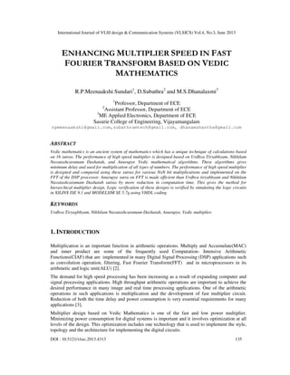 International Journal of VLSI design & Communication Systems (VLSICS) Vol.4, No.3, June 2013
DOI : 10.5121/vlsic.2013.4313 135
ENHANCING MULTIPLIER SPEED IN FAST
FOURIER TRANSFORM BASED ON VEDIC
MATHEMATICS
R.P.Meenaakshi Sundari1
, D.Subathra2
and M.S.Dhanalaxmi3
1
Professor, Department of ECE
2
Assistant Professor, Department of ECE
3
ME Applied Electronics, Department of ECE
Sasurie College of Engineering, Vijayamangalam
rpmeenaakshi@gmail.com,subathramtech@gmail.com, dhanamshantha@gmail.com
Abstract__
ABSTRACT
Vedic mathematics is an ancient system of mathematics which has a unique technique of calculations based
on 16 sutras. The performance of high speed multiplier is designed based on Urdhva Tiryabhyam, Nikhilam
Navatashcaramam Dashatah, and Anurupye Vedic mathematical algorithms. These algorithms gives
minimum delay and used for multiplication of all types of numbers. The performance of high speed multiplier
is designed and compared using these sutras for various NxN bit multiplications and implemented on the
FFT of the DSP processor. Anurupye sutra on FFT is made efficient than Urdhva tiryabhyam and Nikhilam
Navatashcaramam Dashatah sutras by more reduction in computation time. This gives the method for
hierarchical multiplier design. Logic verification of these designs is verified by simulating the logic circuits
in XILINX ISE 9.1 and MODELSIM SE 5.7g using VHDL coding.
KEYWORDS
Urdhva Tiryagbhyam, Nikhilam Navatashcaramam Dashatah, Anurupye, Vedic multiplier.
1. INTRODUCTION
Multiplication is an important function in arithmetic operations. Multiply and Accumulate(MAC)
and inner product are some of the frequently used Computation- Intensive Arithmetic
Functions(CIAF) that are implemented in many Digital Signal Processing (DSP) applications such
as convolution operation, filtering, Fast Fourier Transform(FFT) and in microprocessors in its
arithmetic and logic unit(ALU) [2].
The demand for high speed processing has been increasing as a result of expanding computer and
signal processing applications. High throughput arithmetic operations are important to achieve the
desired performance in many image and real time processing applications. One of the arithmetic
operations in such applications is multiplication and the development of fast multiplier circuit.
Reduction of both the time delay and power consumption is very essential requirements for many
applications [3].
Multiplier design based on Vedic Mathematics is one of the fast and low power multiplier.
Minimizing power consumption for digital systems is important and it involves optimization at all
levels of the design. This optimization includes one technology that is used to implement the style,
topology and the architecture for implementing the digital circuits.
 