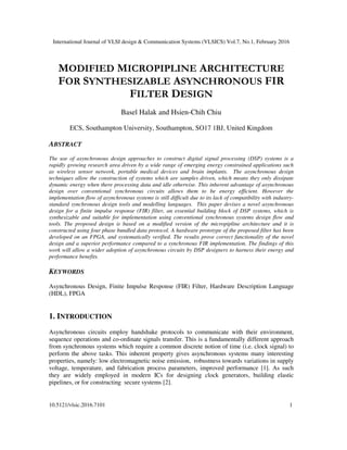 International Journal of VLSI design & Communication Systems (VLSICS) Vol.7, No.1, February 2016
10.5121/vlsic.2016.7101 1
MODIFIED MICROPIPLINE ARCHITECTURE
FOR SYNTHESIZABLE ASYNCHRONOUS FIR
FILTER DESIGN
Basel Halak and Hsien-Chih Chiu
ECS, Southampton University, Southampton, SO17 1BJ, United Kingdom
ABSTRACT
The use of asynchronous design approaches to construct digital signal processing (DSP) systems is a
rapidly growing research area driven by a wide range of emerging energy constrained applications such
as wireless sensor network, portable medical devices and brain implants. The asynchronous design
techniques allow the construction of systems which are samples driven, which means they only dissipate
dynamic energy when there processing data and idle otherwise. This inherent advantage of asynchronous
design over conventional synchronous circuits allows them to be energy efficient. However the
implementation flow of asynchronous systems is still difficult due to its lack of compatibility with industry-
standard synchronous design tools and modelling languages. This paper devises a novel asynchronous
design for a finite impulse response (FIR) filter, an essential building block of DSP systems, which is
synthesizable and suitable for implementation using conventional synchronous systems design flow and
tools. The proposed design is based on a modified version of the micropipline architecture and it is
constructed using four phase bundled data protocol. A hardware prototype of the proposed filter has been
developed on an FPGA, and systematically verified. The results prove correct functionality of the novel
design and a superior performance compared to a synchronous FIR implementation. The findings of this
work will allow a wider adoption of asynchronous circuits by DSP designers to harness their energy and
performance benefits.
KEYWORDS
Asynchronous Design, Finite Impulse Response (FIR) Filter, Hardware Description Language
(HDL), FPGA
1. INTRODUCTION
Asynchronous circuits employ handshake protocols to communicate with their environment,
sequence operations and co-ordinate signals transfer. This is a fundamentally different approach
from synchronous systems which require a common discrete notion of time (i.e. clock signal) to
perform the above tasks. This inherent property gives asynchronous systems many interesting
properties, namely: low electromagnetic noise emission, robustness towards variations in supply
voltage, temperature, and fabrication process parameters, improved performance [1]. As such
they are widely employed in modern ICs for designing clock generators, building elastic
pipelines, or for constructing secure systems [2].
 