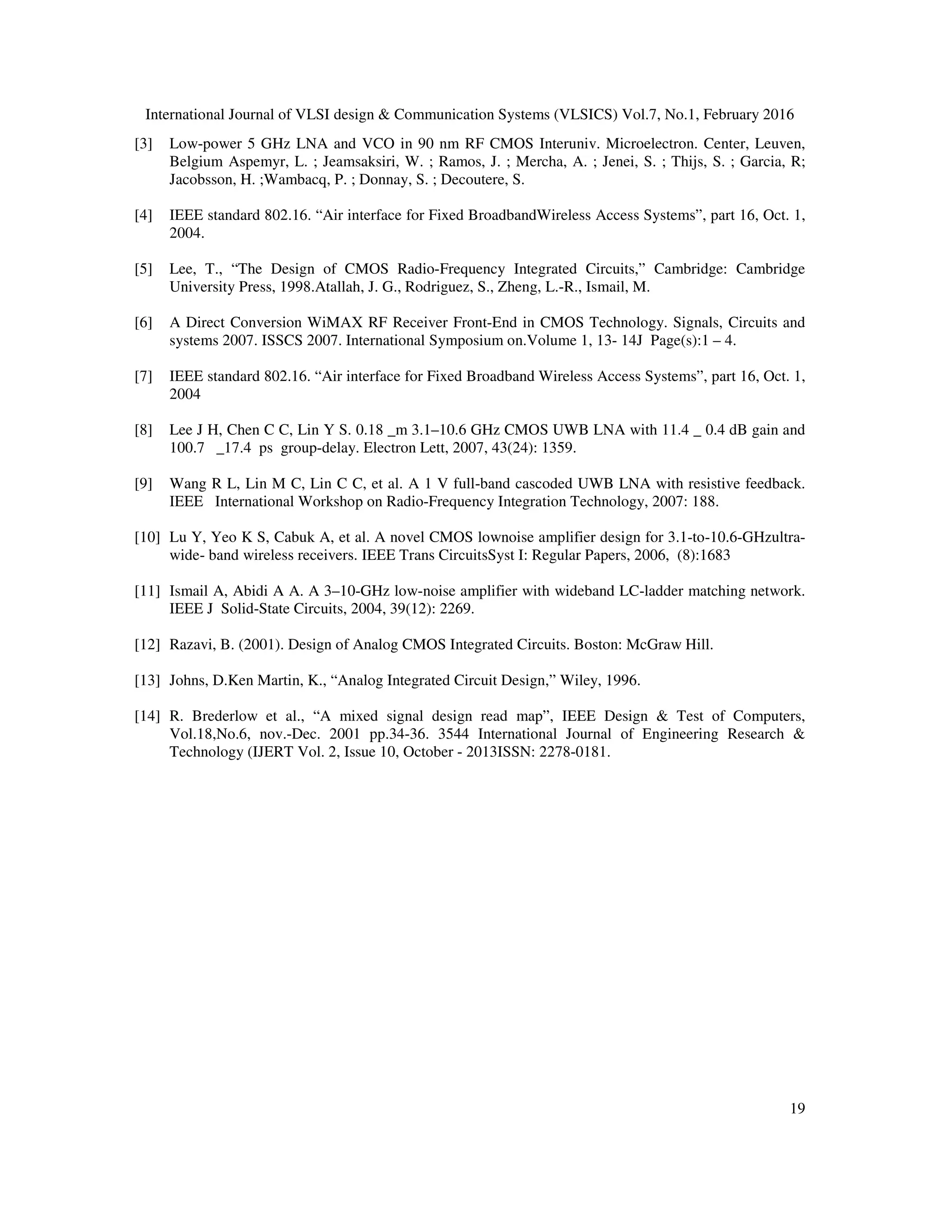 International Journal of VLSI design & Communication Systems (VLSICS) Vol.7, No.1, February 2016
19
[3] Low-power 5 GHz LNA and VCO in 90 nm RF CMOS Interuniv. Microelectron. Center, Leuven,
Belgium Aspemyr, L. ; Jeamsaksiri, W. ; Ramos, J. ; Mercha, A. ; Jenei, S. ; Thijs, S. ; Garcia, R;
Jacobsson, H. ;Wambacq, P. ; Donnay, S. ; Decoutere, S.
[4] IEEE standard 802.16. “Air interface for Fixed BroadbandWireless Access Systems”, part 16, Oct. 1,
2004.
[5] Lee, T., “The Design of CMOS Radio-Frequency Integrated Circuits,” Cambridge: Cambridge
University Press, 1998.Atallah, J. G., Rodriguez, S., Zheng, L.-R., Ismail, M.
[6] A Direct Conversion WiMAX RF Receiver Front-End in CMOS Technology. Signals, Circuits and
systems 2007. ISSCS 2007. International Symposium on.Volume 1, 13- 14J Page(s):1 – 4.
[7] IEEE standard 802.16. “Air interface for Fixed Broadband Wireless Access Systems”, part 16, Oct. 1,
2004
[8] Lee J H, Chen C C, Lin Y S. 0.18 _m 3.1–10.6 GHz CMOS UWB LNA with 11.4 _ 0.4 dB gain and
100.7 _17.4 ps group-delay. Electron Lett, 2007, 43(24): 1359.
[9] Wang R L, Lin M C, Lin C C, et al. A 1 V full-band cascoded UWB LNA with resistive feedback.
IEEE International Workshop on Radio-Frequency Integration Technology, 2007: 188.
[10] Lu Y, Yeo K S, Cabuk A, et al. A novel CMOS lownoise amplifier design for 3.1-to-10.6-GHzultra-
wide- band wireless receivers. IEEE Trans CircuitsSyst I: Regular Papers, 2006, (8):1683
[11] Ismail A, Abidi A A. A 3–10-GHz low-noise amplifier with wideband LC-ladder matching network.
IEEE J Solid-State Circuits, 2004, 39(12): 2269.
[12] Razavi, B. (2001). Design of Analog CMOS Integrated Circuits. Boston: McGraw Hill.
[13] Johns, D.Ken Martin, K., “Analog Integrated Circuit Design,” Wiley, 1996.
[14] R. Brederlow et al., “A mixed signal design read map”, IEEE Design & Test of Computers,
Vol.18,No.6, nov.-Dec. 2001 pp.34-36. 3544 International Journal of Engineering Research &
Technology (IJERT Vol. 2, Issue 10, October - 2013ISSN: 2278-0181.
 