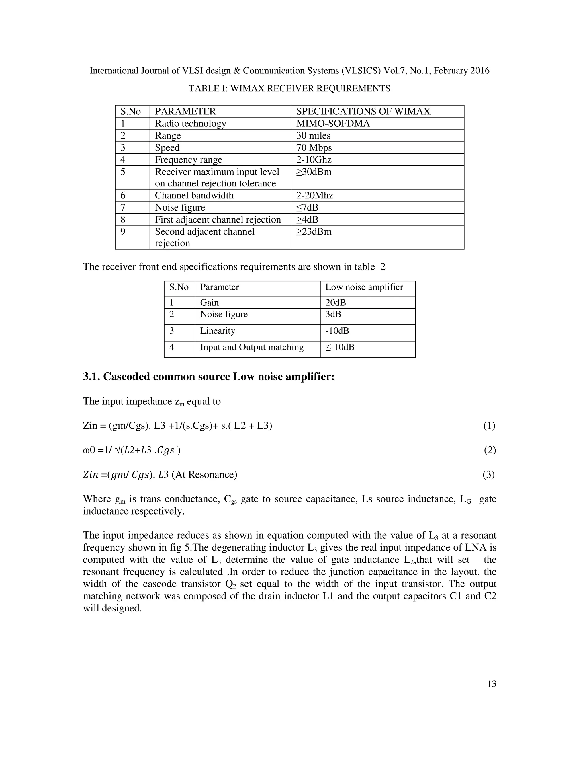 International Journal of VLSI design & Communication Systems (VLSICS) Vol.7, No.1, February 2016
13
TABLE I: WIMAX RECEIVER REQUIREMENTS
S.No PARAMETER SPECIFICATIONS OF WIMAX
1 Radio technology MIMO-SOFDMA
2 Range 30 miles
3 Speed 70 Mbps
4 Frequency range 2-10Ghz
5 Receiver maximum input level
on channel rejection tolerance
≥30dBm
6 Channel bandwidth 2-20Mhz
7 Noise figure ≤7dB
8 First adjacent channel rejection ≥4dB
9 Second adjacent channel
rejection
≥23dBm
The receiver front end specifications requirements are shown in table 2
3.1. Cascoded common source Low noise amplifier:
The input impedance zin equal to
Zin = (gm/Cgs). L3 +1/(s.Cgs)+ s.( L2 + L3) (1)
ω0 =1/ √(‫3ܮ+2ܮ‬ .‫ݏ݃ܥ‬ ) (2)
ܼ݅݊ =(݃݉/ ‫.)ݏ݃ܥ‬ ‫3ܮ‬ (At Resonance) (3)
Where gm is trans conductance, Cgs gate to source capacitance, Ls source inductance, LG gate
inductance respectively.
The input impedance reduces as shown in equation computed with the value of L3 at a resonant
frequency shown in fig 5.The degenerating inductor L3 gives the real input impedance of LNA is
computed with the value of L3 determine the value of gate inductance L2,that will set the
resonant frequency is calculated .In order to reduce the junction capacitance in the layout, the
width of the cascode transistor Q2 set equal to the width of the input transistor. The output
matching network was composed of the drain inductor L1 and the output capacitors C1 and C2
will designed.
S.No Parameter Low noise amplifier
1 Gain 20dB
2 Noise figure 3dB
3 Linearity -10dB
4 Input and Output matching ≤-10dB
 