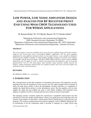International Journal of VLSI design & Communication Systems (VLSICS) Vol.7, No.1, February 2016
10.5121/vlsic.2016.7102 9
LOW POWER, LOW NOISE AMPLIFIERS DESIGN
AND ANALYSIS FOR RF RECEIVER FRONT
END USING 90NM CMOS TECHNOLOGY USED
FOR WIMAX APPLICATIONS
M. Ramana Reddy1
Dr. N.S Murthy Sharma2
Dr. P. Chandra Sekhar3
1
Department of Electronics and communication Engineering,
CBIT, Osmania University, Hyderabad, TS, INDIA
2
Department of Electronics and communication Engineering, SIT , JNTU, Hyderabad,
3
Department of Electronics and communication Engineering, , Osmania University,
ABSTRACT
This work is mainly to ensure the reliability of low power low noise amplifier design and analysis which is
useful for 4G receiver front ends in particularly WIMAX applications. The low noise amplifiers
implemented by using different topologies namely (a) Cascoded Common source amplifier technique(b)
Folded Cascode amplifier technique (c) Shunt feedback amplifier technique (d) Current reuse Common
gate amplifier with gm boosted technique with 90 nm TSMC CMOS technology, which is used for WIMAX
applications with 1V supply. In order to simulate and measurement the parameters such as Scattering
parameters(S21, S12 S11. S22 ),noise-figure, input matching, output matching ,stability, linearity the
Cadence ,Agilent technologies ADS and lab view graphical software have been used and Compare the
performance of the various parameters .
KEYWORDS
RF CMOSLNA, WIMAX, soc , noise figure
1. INTRODUCTION
The communication system that comprises of transmitter and receiver will experience not only
attenuation but also the interference at the receiver end. The signal strength will be normally in
milli-volt range hence unable to drive the demodulator circuitry; therefore it is mandatory to
amplify the signal before giving it to the demodulator circuit. But the amplifier will not only
amplify the signal but also amplify the noise as well. Hence amplifier with minimum noise
addition is required. So LNA is essential and first active block in receiver front end[1]
The emerging wireless consumer market has experienced a remarkable improvement since the
introduction of the first modern mobile phone systems, new application areas, high data rates and
increase in the number of subscribers, a prime goal of the IC manufactures is to provide low cost
solutions. The wireless communication area network standards, such as WIMAX, Bluetooth, Wi-
Fi technologies of all the components make it possible to integrate on a single silicon chip
 