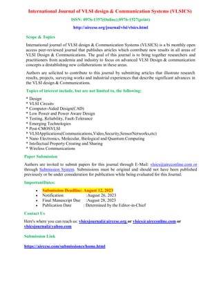 International Journal of VLSI design & Communication Systems (VLSICS)
ISSN: 0976-1357(Online);0976-1527(print)
http://airccse.org/journal/vlsi/vlsics.html
Scope & Topics
International journal of VLSI design & Communication Systems (VLSICS) is a bi monthly open
access peer-reviewed journal that publishes articles which contribute new results in all areas of
VLSI Design & Communications. The goal of this journal is to bring together researchers and
practitioners from academia and industry to focus on advanced VLSI Design & communication
concepts a destablishing new collaborations in these areas.
Authors are solicited to contribute to this journal by submitting articles that illustrate research
results, projects, surveying works and industrial experiences that describe significant advances in
the VLSI design & Communications.
Topics of interest include, but are not limited to, the following:
* Design
* VLSI Circuits
* Computer-Aided Design(CAD)
* Low Power and Power Aware Design
* Testing, Reliability, Fault-Tolerance
* Emerging Technologies
* Post-CMOSVLSI
* VLSIApplications(Communications,Video,Security,SensorNetworks,etc)
* Nano Electronics, Molecular, Biological and Quantum Computing
* Intellectual Property Creating and Sharing
* Wireless Communications
Paper Submission
Authors are invited to submit papers for this journal through E-Mail: vlsics@aircconline.com or
through Submission System. Submissions must be original and should not have been published
previously or be under consideration for publication while being evaluated for this Journal.
ImportantDates:
 Submission Deadline: August 12, 2023
 Notification :August 26, 2023
 Final Manuscript Due :August 28, 2023
 Publication Date : Determined by the Editor-in-Chief
Contact Us
Here's where you can reach us: vlsicsjournal@airccse.org or vlsics@aircconline.com or
vlsicsjournal@yahoo.com
Submission Link
https://airccse.com/submissioncs/home.html
 