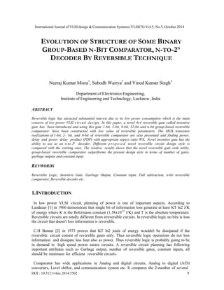International Journal of VLSI design & Communication Systems (VLSICS) Vol.5, No.5, October 2014
EVOLUTION OF STRUCTURE OF SOME BINARY
GROUP-BASED N-BIT COMPARATOR, N-TO-2N
DECODER BY REVERSIBLE TECHNIQUE
Neeraj Kumar Misra1
, Subodh Wairya2
and Vinod Kumar Singh3
Department of Electronics Engineering,
Institute of Engineering and Technology, Lucknow, India
ABSTRACT
Reversible logic has attracted substantial interest due to its low power consumption which is the main
concern of low power VLSI circuit design. In this paper, a novel 4x4 reversible gate called inventive
gate has been introduced and using this gate 1-bit, 2-bit, 8-bit, 32-bit and n-bit group-based reversible
comparator have been constructed with low value of reversible parameters. The MOS transistor
realizations of 1-bit, 2- bit, and 8-bit of reversible comparator are also presented and finding power,
delay and power delay product (PDP) with appropriate aspect ratio W/L. Novel inventive gate has the
ability to use as an n-to-2n
decoder. Different proposed novel reversible circuit design style is
compared with the existing ones. The relative results shows that the novel reversible gate wide utility,
group-based reversible comparator outperforms the present design style in terms of number of gates,
garbage outputs and constant input.
KEYWORDS
Reversible Logic, Inventive Gate, Garbage Output, Constant input, Full subtraction, n-bit reversible
comparator, Reversible decoder etc.
1.INTRODUCTION
In low power VLSI circuit, planning of power is one of important aspects. According to
Landauer [1] in 1960 demonstrate that single bit of information loss generate at least KT ln2 J/K
of energy where K is the Boltzmann constant (1.38x10-23
J/K) and T is the absolute temperature.
Reversible circuits are totally different from irreversible circuits. In reversible logic no bits is loss
the circuit that doesn't loss information is reversible.
C.H Bennet [2] in 1973 proves that KT ln2 joule of energy wouldn't be dissipated if the
reversible circuit consist of reversible gates only. Thus reversible logic operations do not loss
information and dissipate less heat also as power. Thus reversible logic is probably going to be
in demand in high speed power aware circuits. A reversible circuit planning has following
important attributes such as Garbage output, number of reversible gates, constant inputs, all
should be minimum for efficient reversible circuits.
Comparator has wide applications in Analog and digital circuits, Analog to digital (A/D)
converters, Level shifter, and communication system etc. It compares the 2-number of several
DOI : 10.5121/vlsic.2014.5502 9
 