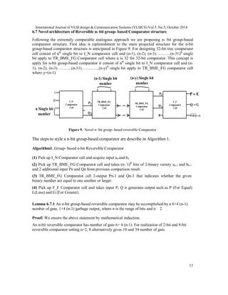 International Journal of VLSI design & Communication Systems (VLSICS) Vol.5, No.5, October 2014
13
6.7 Novel architecture of Reversible n- bit group- based Comparator structure
Following the extremely comparable analogous approach we are proposing n- bit group-based
comparator structure. First idea is replenishment to the main projected structure for the n-bit
group-based comparator structure is anticipated in Figure 9. For designing 32-bit tree comparator
cell consist of nth
single bit to I_N comparator cell and (n-1), (n-2), (n-3)………..(n-31)th
single
bit apply to TR_BME_FG Comparator cell where n is 32 for 32-bit comparator. This concept is
apply for n-bit group-based comparator it consist of nth
single bit to I_N comparator cell and (n-
1), (n-2), (n-3)………..(n-31)………….(n-y)th
single bit apply to TR_BME_FG comparator cell
where y=(n-1)
I_N
Comparator
Cell
1
0
2P
2Q
(n-1) Single bit
number
n Single bit
number
TR_BME_FG
Comparator
Cell
TR_BME_FG
Comparator
Cell
F_F
Comparator
Cell
(n-y) Single bit
number
1P
1Q
0
EP 
GQ 
LQP 
Figure 9. Novel n- bit group- based reversible Comparator
The steps to style a n-bit group-based comparator are describe in Algorithm 1.
Algorithm1. Group- based n-bit Reversible Comparator
(1) Pick up I_N Comparator cell and acquire input an and bn
(2) Pick up TR_BME_FG Comparator cell and takes (n- 1)th
bits of 2-binary variety an-1 and bn-1
and 2 additional input Pn and Qn from previous comparison result.
(3) TR_BME_FG Comparator cell 2-output Pn-1 and Qn-1 that indicates whether the given
binary number are equal to one another or larger.
(4) Pick up F_F Comparator cell and takes input P, Q it generates output such as P (For Equal)
L(Less) and G (For Greater).
Lemma 6.7.1 An n-bit group-based reversible comparator may be accomplished by a 6+4 (n-1)
number of gate, 1+4 (n-1) garbage output, where n is the range of bits and n 2
Proof: We ensure the above statement by mathematical induction.
An n-bit reversible comparator has number of gate 6+ 4 (n-1). For realization of 2-bit and 8-bit
reversible comparator setting n=2, 8 alternatively gives 10 and 34 number of gate.
 