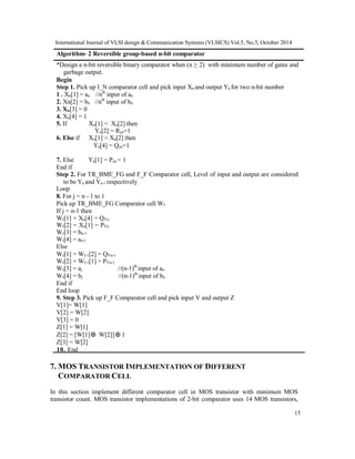 International Journal of VLSI design & Communication Systems (VLSICS) Vol.5, No.5, October 2014
15
Algorithm- 2 Reversible group-based n-bit comparator
*Design a n-bit reversible binary comparator when (n ≥ 2) with minimum number of gates and
garbage output.
Begin
Step 1. Pick up I_N comparator cell and pick input Xn and output Yn for two n-bit number
1 . Xn[1] = an //nth
input of an
2. Xn[2] = bn //nth
input of bn
3. Xn[3] = 0
4. Xn[4] = 1
5. If Xn[1] < Xn[2] then
Yn[2] = Ryn=1
6. Else if Xn[1] > Xn[2] then
Yn[4] = Qyn=1
7. Else Yn[1] = Pyn = 1
End if
Step 2. For TR_BME_FG and F_F Comparator cell, Level of input and output are considered
to be Yn and Yn-1 respectively
Loop
8. For j = n - 1 to 1
Pick up TR_BME_FG Comparator cell WJ
If j = n-1 then
WJ[1] = Xn[4] = QYn
WJ[2] = Xn[1] = PYn
WJ[3] = bn-1
WJ[4] = an-1
Else
WJ[1] = WJ-1[2] = QYn-1
WJ[2] = WJ-1[1] = PYn-1
WJ[3] = aj //(n-1)th
input of an
WJ[4] = bj //(n-1)th
input of bn
End if
End loop
9. Step 3. Pick up F_F Comparator cell and pick input V and output Z
V[1]= W[1]
V[2] = W[2]
V[3] = 0
Z[1] = W[1]
Z[2] = [W[1] W[2]] 1
Z[3] = W[2]
10. End
7. MOS TRANSISTOR IMPLEMENTATION OF DIFFERENT
COMPARATOR CELL
In this section implement different comparator cell in MOS transistor with minimum MOS
transistor count. MOS transistor implementations of 2-bit comparator uses 14 MOS transistors,
 