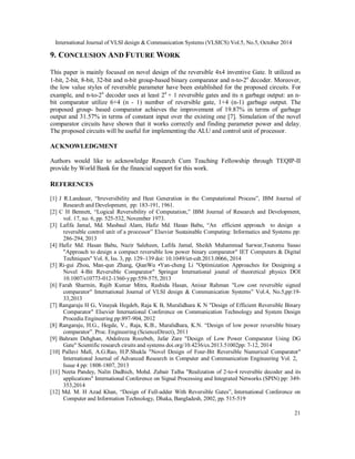 International Journal of VLSI design & Communication Systems (VLSICS) Vol.5, No.5, October 2014
21
9. CONCLUSION AND FUTURE WORK
This paper is mainly focused on novel design of the reversible 4x4 inventive Gate. It utilized as
1-bit, 2-bit, 8-bit, 32-bit and n-bit group-based binary comparator and n-to-2n
decoder. Moreover,
the low value styles of reversible parameter have been established for the proposed circuits. For
example, and n-to-2n
decoder uses at least 2n
+ 1 reversible gates and its n garbage output: an n-
bit comparator utilize 6+4 (n - 1) number of reversible gate, 1+4 (n-1) garbage output. The
proposed group- based comparator achieves the improvement of 19.87% in terms of garbage
output and 31.57% in terms of constant input over the existing one [7]. Simulation of the novel
comparator circuits have shown that it works correctly and finding parameter power and delay.
The proposed circuits will be useful for implementing the ALU and control unit of processor.
ACKNOWLEDGMENT
Authors would like to acknowledge Research Cum Teaching Fellowship through TEQIP-II
provide by World Bank for the financial support for this work.
REFERENCES
[1] J R.Landauer, “Irreversibility and Heat Generation in the Computational Process”, IBM Journal of
Research and Development, pp: 183-191, 1961.
[2] C H Bennett, “Logical Reversibility of Computation,” IBM Journal of Research and Development,
vol. 17, no. 6, pp. 525-532, November 1973.
[3] Lafifa Jamal, Md. Masbaul Alam, Hafiz Md. Hasan Babu, “An efficient approach to design a
reversible control unit of a processor” Elsevier Sustainable Computing: Informatics and Systems pp:
286-294, 2013
[4] Hafiz Md. Hasan Babu, Nazir Saleheen, Lafifa Jamal, Sheikh Muhammad Sarwar,Tsutomu Sasao
"Approach to design a compact reversible low power binary comparator" IET Computers & Digital
Techniques" Vol. 8, Iss. 3, pp. 129–139 doi: 10.1049/iet-cdt.2013.0066, 2014
[5] Ri-gui Zhou, Man-qun Zhang, QianWu •Yan-cheng Li "Optimization Approaches for Designing a
Novel 4-Bit Reversible Comparator" Springer International jounal of theoretical physics DOI
10.1007/s10773-012-1360-ypp:559-575, 2013
[6] Farah Sharmin, Rajib Kumar Mitra, Rashida Hasan, Anisur Rahman "Low cost reversible signed
comparator" International Journal of VLSI design & Communication Systems” Vol.4, No.5,pp:19-
33,2013
[7] Rangaraju H G, Vinayak Hegdeb, Raja K B, Muralidhara K N "Design of Efficient Reversible Binary
Comparator" Elsevier International Conference on Communication Technology and System Design
Procedia Engineering pp:897-904, 2012
[8] Rangaraju, H.G., Hegde, V., Raja, K.B., Muralidhara, K.N. “Design of low power reversible binary
comparator”. Proc. Engineering (ScienceDirect), 2011
[9] Bahram Dehghan, Abdolreza Roozbeh, Jafar Zare "Design of Low Power Comparator Using DG
Gate" Scientific research ciruits and systems doi.org/10.4236/cs.2013.51002pp: 7-12, 2014
[10] Pallavi Mall, A.G.Rao, H.P.Shukla "Novel Design of Four-Bit Reversible Numerical Comparator"
International Journal of Advanced Research in Computer and Communication Engineering Vol. 2,
Issue 4 pp: 1808-1807, 2013
[11] Neeta Pandey, Nalin Dadhich, Mohd. Zubair Talha "Realization of 2-to-4 reversible decoder and its
applications" International Conference on Signal Processing and Integrated Networks (SPIN) pp: 349-
353,2014
[12] Md. M. H Azad Khan, “Design of Full-adder With Reversible Gates”, International Conference on
Computer and Information Technology, Dhaka, Bangladesh, 2002, pp. 515-519
 