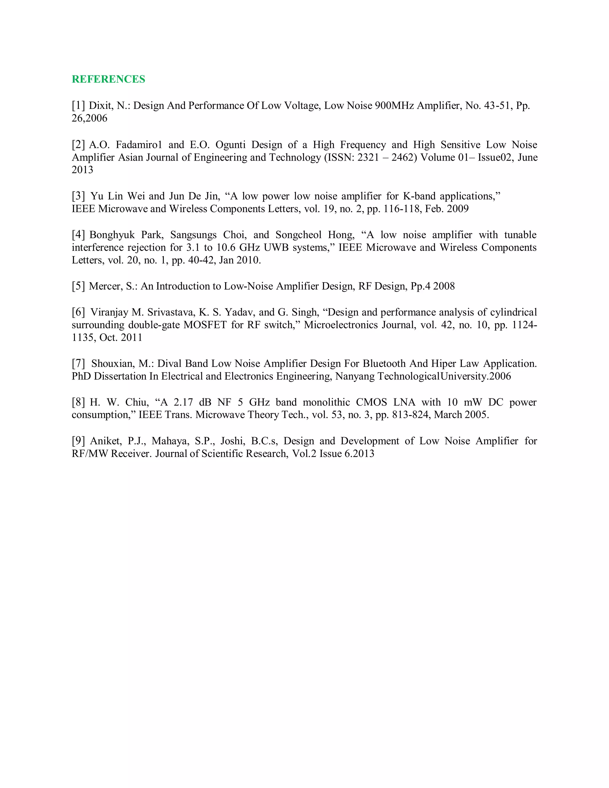 REFERENCES
[1] Dixit, N.: Design And Performance Of Low Voltage, Low Noise 900MHz Amplifier, No. 43-51, Pp.
26,2006
[2] A.O. Fadamiro1 and E.O. Ogunti Design of a High Frequency and High Sensitive Low Noise
Amplifier Asian Journal of Engineering and Technology (ISSN: 2321 – 2462) Volume 01– Issue02, June
2013
[3] Yu Lin Wei and Jun De Jin, “A low power low noise amplifier for K-band applications,”
IEEE Microwave and Wireless Components Letters, vol. 19, no. 2, pp. 116-118, Feb. 2009
[4] Bonghyuk Park, Sangsungs Choi, and Songcheol Hong, “A low noise amplifier with tunable
interference rejection for 3.1 to 10.6 GHz UWB systems,” IEEE Microwave and Wireless Components
Letters, vol. 20, no. 1, pp. 40-42, Jan 2010.
[5] Mercer, S.: An Introduction to Low-Noise Amplifier Design, RF Design, Pp.4 2008
[6] Viranjay M. Srivastava, K. S. Yadav, and G. Singh, “Design and performance analysis of cylindrical
surrounding double-gate MOSFET for RF switch,” Microelectronics Journal, vol. 42, no. 10, pp. 1124-
1135, Oct. 2011
[7] Shouxian, M.: Dival Band Low Noise Amplifier Design For Bluetooth And Hiper Law Application.
PhD Dissertation In Electrical and Electronics Engineering, Nanyang TechnologicalUniversity.2006
[8] H. W. Chiu, “A 2.17 dB NF 5 GHz band monolithic CMOS LNA with 10 mW DC power
consumption,” IEEE Trans. Microwave Theory Tech., vol. 53, no. 3, pp. 813-824, March 2005.
[9] Aniket, P.J., Mahaya, S.P., Joshi, B.C.s, Design and Development of Low Noise Amplifier for
RF/MW Receiver. Journal of Scientific Research, Vol.2 Issue 6.2013
 