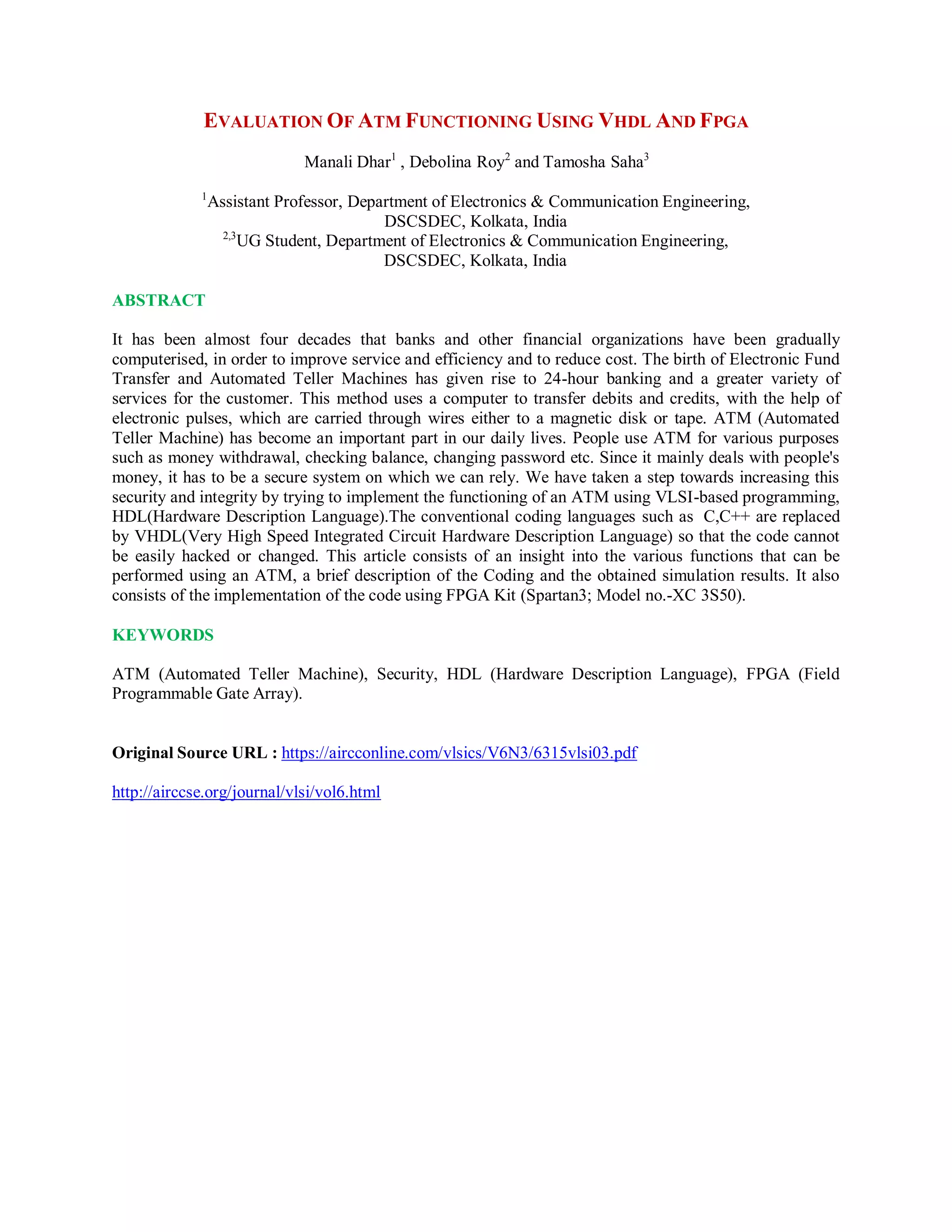 EVALUATION OF ATM FUNCTIONING USING VHDL AND FPGA
Manali Dhar1
, Debolina Roy2
and Tamosha Saha3
1
Assistant Professor, Department of Electronics & Communication Engineering,
DSCSDEC, Kolkata, India
2,3
UG Student, Department of Electronics & Communication Engineering,
DSCSDEC, Kolkata, India
ABSTRACT
It has been almost four decades that banks and other financial organizations have been gradually
computerised, in order to improve service and efficiency and to reduce cost. The birth of Electronic Fund
Transfer and Automated Teller Machines has given rise to 24-hour banking and a greater variety of
services for the customer. This method uses a computer to transfer debits and credits, with the help of
electronic pulses, which are carried through wires either to a magnetic disk or tape. ATM (Automated
Teller Machine) has become an important part in our daily lives. People use ATM for various purposes
such as money withdrawal, checking balance, changing password etc. Since it mainly deals with people's
money, it has to be a secure system on which we can rely. We have taken a step towards increasing this
security and integrity by trying to implement the functioning of an ATM using VLSI-based programming,
HDL(Hardware Description Language).The conventional coding languages such as C,C++ are replaced
by VHDL(Very High Speed Integrated Circuit Hardware Description Language) so that the code cannot
be easily hacked or changed. This article consists of an insight into the various functions that can be
performed using an ATM, a brief description of the Coding and the obtained simulation results. It also
consists of the implementation of the code using FPGA Kit (Spartan3; Model no.-XC 3S50).
KEYWORDS
ATM (Automated Teller Machine), Security, HDL (Hardware Description Language), FPGA (Field
Programmable Gate Array).
Original Source URL : https://aircconline.com/vlsics/V6N3/6315vlsi03.pdf
http://airccse.org/journal/vlsi/vol6.html
 